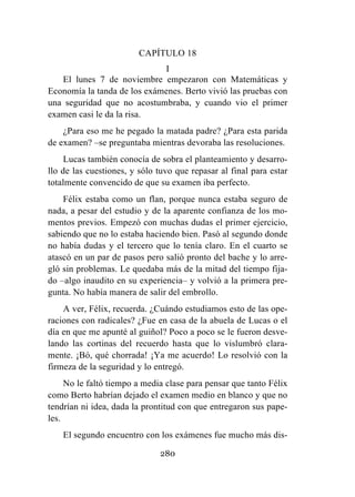 280
CAPÍTULO 18
I
El lunes 7 de noviembre empezaron con Matemáticas y
Economía la tanda de los exámenes. Berto vivió las pruebas con
una seguridad que no acostumbraba, y cuando vio el primer
examen casi le da la risa.
¿Para eso me he pegado la matada padre? ¿Para esta parida
de examen? –se preguntaba mientras devoraba las resoluciones.
Lucas también conocía de sobra el planteamiento y desarro-
llo de las cuestiones, y sólo tuvo que repasar al final para estar
totalmente convencido de que su examen iba perfecto.
Félix estaba como un flan, porque nunca estaba seguro de
nada, a pesar del estudio y de la aparente confianza de los mo-
mentos previos. Empezó con muchas dudas el primer ejercicio,
sabiendo que no lo estaba haciendo bien. Pasó al segundo donde
no había dudas y el tercero que lo tenía claro. En el cuarto se
atascó en un par de pasos pero salió pronto del bache y lo arre-
gló sin problemas. Le quedaba más de la mitad del tiempo fija-
do –algo inaudito en su experiencia– y volvió a la primera pre-
gunta. No había manera de salir del embrollo.
A ver, Félix, recuerda. ¿Cuándo estudiamos esto de las ope-
raciones con radicales? ¿Fue en casa de la abuela de Lucas o el
día en que me apunté al guiñol? Poco a poco se le fueron desve-
lando las cortinas del recuerdo hasta que lo vislumbró clara-
mente. ¡Bó, qué chorrada! ¡Ya me acuerdo! Lo resolvió con la
firmeza de la seguridad y lo entregó.
No le faltó tiempo a media clase para pensar que tanto Félix
como Berto habrían dejado el examen medio en blanco y que no
tendrían ni idea, dada la prontitud con que entregaron sus pape-
les.
El segundo encuentro con los exámenes fue mucho más dis-
 