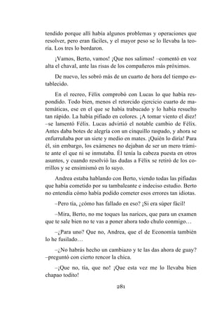 281
tendido porque allí había algunos problemas y operaciones que
resolver, pero eran fáciles, y el mayor peso se lo llevaba la teo-
ría. Los tres lo bordaron.
¡Vamos, Berto, vamos! ¡Que nos salimos! –comentó en voz
alta el chaval, ante las risas de los compañeros más próximos.
De nuevo, les sobró más de un cuarto de hora del tiempo es-
tablecido.
En el recreo, Félix comprobó con Lucas lo que había res-
pondido. Todo bien, menos el retorcido ejercicio cuarto de ma-
temáticas, ese en el que se había trabucado y lo había resuelto
tan rápido. La había pifiado en colores. ¡A tomar viento el diez!
–se lamentó Félix. Lucas advirtió el notable cambio de Félix.
Antes daba botes de alegría con un cinquillo raspado, y ahora se
enfurruñaba por un siete y medio en mates. ¡Quién lo diría! Para
él, sin embargo, los exámenes no dejaban de ser un mero trámi-
te ante el que ni se inmutaba. Él tenía la cabeza puesta en otros
asuntos, y cuando resolvió las dudas a Félix se retiró de los co-
rrillos y se ensimismó en lo suyo.
Andrea estaba hablando con Berto, viendo todas las pifiadas
que había cometido por su tambaleante e indeciso estudio. Berto
no entendía cómo había podido cometer esos errores tan idiotas.
–Pero tía, ¿cómo has fallado en eso? ¡Si era súper fácil!
–Mira, Berto, no me toques las narices, que para un examen
que te sale bien no te vas a poner ahora todo chulo conmigo…
–¿Para uno? Que no, Andrea, que el de Economía también
lo he fusilado…
–¿No habrás hecho un cambiazo y te las das ahora de guay?
–preguntó con cierto rencor la chica.
–¡Que no, tía, que no! ¡Que esta vez me lo llevaba bien
chapao todito!
 