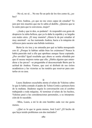 282
–No sé, no sé… No me fío un pelo de los tíos como tú, ¿sa-
bes?
–Pero Andrea, ¿es que no me crees capaz de estudiar? Te
juro por mis muertos que me lo sabía al dedillo. ¿Quieres que te
lo cante para que te convenzas, mujer?
–¡Anda y que te den, so pedante! –le respondió con gesto de
desprecio la rubia belleza, que ya le daba la espalda y se largaba
con males aires. ¡El muy mamón! ¡Ahora le da por estudiar al
muy anormal! –se fue rumiando Andrea, hacia a la máquina de
refrescos para sacarse una bebida isotónica.
Berto la vio irse y no entendía por qué se había mosqueado
con él. ¿Porque le habían salido bien los exámenes? Nunca le
había parecido mal a ella que aprobase aunque fuese copiando.
¿Por envidia? Igual resultaba que ahora se sentía ofendida por
que él sacase mejores notas que ella. ¿Había alguien que enten-
diese a las pavas? –se preguntaba el desconcertado Berto por la
actitud de Andrea. Vamos, que casi ni disfrutó de sus éxitos
académicos y las victorias se las tendría que reservar para can-
tarlas en su casa.
II
Laura Jáudenes escuchaba atenta el relato de Valeiras sobre
lo que le había contado el padre de Telmo Cortés a primera hora
de la mañana. Jáudenes seguía la conversación con el cerebro
trabajando a toda máquina. Al terminar el relato de los hechos,
Valeiras pasó a las consideraciones personales, a su interpreta-
ción de lo sucedido.
–Mira, Laura, a mí lo de este hombre cada vez me gusta
menos.
–¿Qué es lo que te gusta menos, José Luis? ¿El hecho de
que haya tenido problemas con dos tutelados?
 