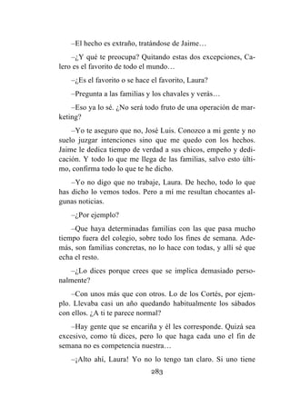 283
–El hecho es extraño, tratándose de Jaime…
–¿Y qué te preocupa? Quitando estas dos excepciones, Ca-
lero es el favorito de todo el mundo…
–¿Es el favorito o se hace el favorito, Laura?
–Pregunta a las familias y los chavales y verás…
–Eso ya lo sé. ¿No será todo fruto de una operación de mar-
keting?
–Yo te aseguro que no, José Luis. Conozco a mi gente y no
suelo juzgar intenciones sino que me quedo con los hechos.
Jaime le dedica tiempo de verdad a sus chicos, empeño y dedi-
cación. Y todo lo que me llega de las familias, salvo esto últi-
mo, confirma todo lo que te he dicho.
–Yo no digo que no trabaje, Laura. De hecho, todo lo que
has dicho lo vemos todos. Pero a mí me resultan chocantes al-
gunas noticias.
–¿Por ejemplo?
–Que haya determinadas familias con las que pasa mucho
tiempo fuera del colegio, sobre todo los fines de semana. Ade-
más, son familias concretas, no lo hace con todas, y allí sé que
echa el resto.
–¿Lo dices porque crees que se implica demasiado perso-
nalmente?
–Con unos más que con otros. Lo de los Cortés, por ejem-
plo. Llevaba casi un año quedando habitualmente los sábados
con ellos. ¿A ti te parece normal?
–Hay gente que se encariña y él les corresponde. Quizá sea
excesivo, como tú dices, pero lo que haga cada uno el fin de
semana no es competencia nuestra…
–¡Alto ahí, Laura! Yo no lo tengo tan claro. Si uno tiene
 