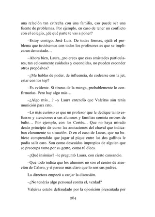 284
una relación tan estrecha con una familia, eso puede ser una
fuente de problemas. Por ejemplo, en caso de tener un conflicto
con el colegio, ¿de qué parte te vas a poner?
–Estoy contigo, José Luis. De todas formas, ojalá el pro-
blema que tuviésemos con todos los profesores es que se impli-
caran demasiado…
–Ahora bien, Laura, ¿no crees que esas amistades particula-
res, tan celosamente cuidadas y escondidas, no pueden esconder
otros propósitos?
–¿Me hablas de poder, de influencia, de codearse con la jet,
estar con los top?
–Es evidente. Si tiraras de la manga, probablemente lo con-
firmarías. Pero hay algo más…
–¿Algo más…? –y Laura entendió que Valeiras aún tenía
munición para rato.
–Lo más curioso es que un profesor que le dedique tanto es-
fuerzo y atenciones a sus alumnos y familias cometa errores de
bulto… Por ejemplo, con los Cortés… Que no haya mirado
desde principio de curso las anotaciones del chaval que indica-
ban claramente su situación. O en el caso de Lucas, que no hu-
biese comprendido que jugar al pique entre los dos gallitos le
podía salir caro. Son como descuidos impropios de alguien que
se preocupa tanto por su gente, como tú dices.
–¿Qué insinúas? –le preguntó Laura, con cierto cansancio.
–Que todo indica que los alumnos no son el centro de aten-
ción de Calero, y sí parece más claro que lo son sus padres.
La directora empezó a zanjar la discusión.
–¿No tendrás algo personal contra él, verdad?
Valeiras estaba defraudado por la oposición presentada por
 