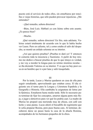 287
puesto está al servicio de todos ellos, sin enturbiarse por renci-
llas o viejas historias, que sólo pueden provocar injusticias. ¿Me
entiendes?
–¡Qué remedio, señora directora!
–Bien, José Luis. Hablaré yo con Jaime sobre este asunto.
¿Te parece bien?
–Mucho.
¡Qué remedio, señora directora! En frío, más adelante, Va-
leiras estará totalmente de acuerdo con lo que le había hecho
ver Laura. Pero en caliente, tal y como estaba al salir del despa-
cho, se montó un enfado solemne en su interior.
¿Así que quieres pruebas? ¡Pruebas te daré yo! Y entonces
te comerás toda tu inocencia y buenismo. A partir de hoy mis-
mo me dedico a buscar pruebas de que lo que intuyo es verdad,
y me voy a morder la lengua para no reírme mientras reculas –
se iba diciendo Valeiras en su interior. Y es que no hay peor co-
sa en un hombre que ir a por lana y salir trasquilado.
III
Por la tarde, Lucas y Marisa quedaron en casa de ella para
seguir estudiando, aprovechando que estaban cerca. El día si-
guiente era el turno para la Lengua y Literatura Española y la
Geografía e Historia. Ella cambiaba la asignatura de letras por
la Química. Estudiaron hasta media tarde. Sólo lo necesario pa-
ra terminar de fijar los conceptos, amarrar alguna parte más flo-
ja, o jugar a detectives para ver qué les podría caer. La madre de
Marisa les preparó una merienda muy de chicas, con café con
leche y unas pastas. Lucas añoró el bocadillo de regimiento que
le solía preparar Rosina, pero puso buena cara. Al terminar, de-
cidieron darse un paseo hasta la casa de la abuela Romina,
acompañados de los hermanos pequeños de la chica.
 