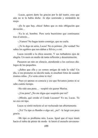 288
–Lucas, quiero darte las gracias por lo del teatro, creo que
aún no te lo había dicho –le dijo sonriendo y mirándolo de
reojo.
–¡Es lo que hay, chica! Sabes que es más obligación que
devoción…
–Ya lo sé, hombre. Pero sería buenísimo que continuaras
tras el arresto…
–¡Vamos! No hagas teatro conmigo, que no cuela.
–¡Te lo digo en serio, Lucas! No es peloteo. ¡De verdad! No
sabes los agobios que nos daban a Silvia y a mí.
Lucas recordó a la chica ausente. Y sus turbadores ojos de
alegría. Un oasis en medio de tanta reflexión y desorientación.
Pasearon un rato en silencio, atendiendo a los curiosos diá-
logos de los pequeños.
–¿Sabes que ella y yo somos amigas de toda la vida? Un
día, si me prometes no decirle nada, te enseñaré fotos de cuando
éramos niñas. ¡Ya verás cómo te ríes!
–Pues yo apenas os conocía y eso que llevamos juntos ni se
sabe cuánto tiempo.
–Ha sido una pena… –suspiró sin querer Marisa.
–¿Una pena? ¿No me digas que suspiráis por mí?
–¡Míralo, qué creído el Conde Lucanor! Yo no, Lucas. Tú
no eres mi tipo.
Lucas se sintió molesto al ser rechazado tan abiertamente.
–¡Ya! Tu tipo es Rambo o algo así, ¿no? –le largó con poca
gracia.
–Mi tipo es problema mío, Lucas. Igual que el tuyo tirará
hacia el rubio de póster de moda –le lanzó el anzuelo envenena-
 