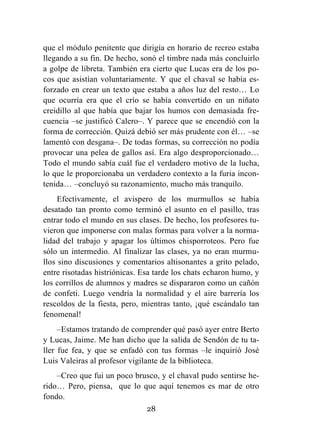 28
que el módulo penitente que dirigía en horario de recreo estaba
llegando a su fin. De hecho, sonó el timbre nada más concluirlo
a golpe de libreta. También era cierto que Lucas era de los po-
cos que asistían voluntariamente. Y que el chaval se había es-
forzado en crear un texto que estaba a años luz del resto… Lo
que ocurría era que el crío se había convertido en un niñato
creidillo al que había que bajar los humos con demasiada fre-
cuencia –se justificó Calero–. Y parece que se encendió con la
forma de corrección. Quizá debió ser más prudente con él… –se
lamentó con desgana–. De todas formas, su corrección no podía
provocar una pelea de gallos así. Era algo desproporcionado…
Todo el mundo sabía cuál fue el verdadero motivo de la lucha,
lo que le proporcionaba un verdadero contexto a la furia incon-
tenida… –concluyó su razonamiento, mucho más tranquilo.
Efectivamente, el avispero de los murmullos se había
desatado tan pronto como terminó el asunto en el pasillo, tras
entrar todo el mundo en sus clases. De hecho, los profesores tu-
vieron que imponerse con malas formas para volver a la norma-
lidad del trabajo y apagar los últimos chisporroteos. Pero fue
sólo un intermedio. Al finalizar las clases, ya no eran murmu-
llos sino discusiones y comentarios altisonantes a grito pelado,
entre risotadas histriónicas. Esa tarde los chats echaron humo, y
los corrillos de alumnos y madres se dispararon como un cañón
de confeti. Luego vendría la normalidad y el aire barrería los
rescoldos de la fiesta, pero, mientras tanto, ¡qué escándalo tan
fenomenal!
–Estamos tratando de comprender qué pasó ayer entre Berto
y Lucas, Jaime. Me han dicho que la salida de Sendón de tu ta-
ller fue fea, y que se enfadó con tus formas –le inquirió José
Luis Valeiras al profesor vigilante de la biblioteca.
–Creo que fui un poco brusco, y el chaval pudo sentirse he-
rido… Pero, piensa, que lo que aquí tenemos es mar de otro
fondo.
 