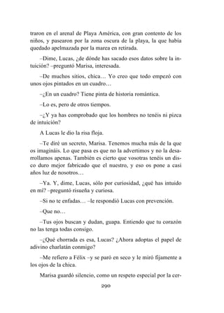 290
traron en el arenal de Playa América, con gran contento de los
niños, y pasearon por la zona oscura de la playa, la que había
quedado apelmazada por la marea en retirada.
–Dime, Lucas, ¿de dónde has sacado esos datos sobre la in-
tuición? –preguntó Marisa, interesada.
–De muchos sitios, chica… Yo creo que todo empezó con
unos ojos pintados en un cuadro…
–¿En un cuadro? Tiene pinta de historia romántica.
–Lo es, pero de otros tiempos.
–¿Y ya has comprobado que los hombres no tenéis ni pizca
de intuición?
A Lucas le dio la risa floja.
–Te diré un secreto, Marisa. Tenemos mucha más de la que
os imagináis. Lo que pasa es que no la advertimos y no la desa-
rrollamos apenas. También es cierto que vosotras tenéis un dis-
co duro mejor fabricado que el nuestro, y eso os pone a casi
años luz de nosotros…
–Ya. Y, dime, Lucas, sólo por curiosidad, ¿qué has intuido
en mí? –preguntó risueña y curiosa.
–Si no te enfadas… –le respondió Lucas con prevención.
–Que no…
–Tus ojos buscan y dudan, guapa. Entiendo que tu corazón
no las tenga todas consigo.
–¿Qué chorrada es esa, Lucas? ¿Ahora adoptas el papel de
adivino charlatán conmigo?
–Me refiero a Félix –y se paró en seco y le miró fijamente a
los ojos de la chica.
Marisa guardó silencio, como un respeto especial por la cer-
 