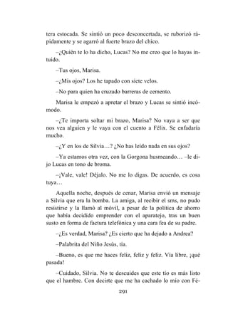 291
tera estocada. Se sintió un poco desconcertada, se ruborizó rá-
pidamente y se agarró al fuerte brazo del chico.
–¿Quién te lo ha dicho, Lucas? No me creo que lo hayas in-
tuido.
–Tus ojos, Marisa.
–¿Mis ojos? Los he tapado con siete velos.
–No para quien ha cruzado barreras de cemento.
Marisa le empezó a apretar el brazo y Lucas se sintió incó-
modo.
–¿Te importa soltar mi brazo, Marisa? No vaya a ser que
nos vea alguien y le vaya con el cuento a Félix. Se enfadaría
mucho.
–¿Y en los de Silvia…? ¿No has leído nada en sus ojos?
–Ya estamos otra vez, con la Gorgona husmeando… –le di-
jo Lucas en tono de broma.
–¡Vale, vale! Déjalo. No me lo digas. De acuerdo, es cosa
tuya…
Aquella noche, después de cenar, Marisa envió un mensaje
a Silvia que era la bomba. La amiga, al recibir el sms, no pudo
resistirse y la llamó al móvil, a pesar de la política de ahorro
que había decidido emprender con el aparatejo, tras un buen
susto en forma de factura telefónica y una cara fea de su padre.
–¿Es verdad, Marisa? ¿Es cierto que ha dejado a Andrea?
–Palabrita del Niño Jesús, tía.
–Bueno, es que me haces feliz, feliz y feliz. Vía libre, ¡qué
pasada!
–Cuidado, Silvia. No te descuides que este tío es más listo
que el hambre. Con decirte que me ha cachado lo mío con Fé-
 