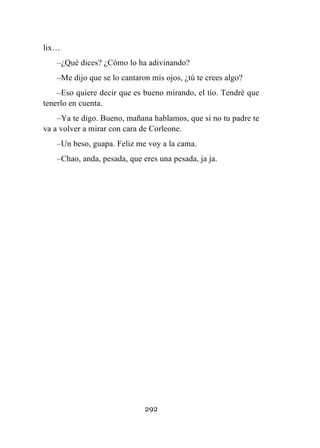 292
lix…
–¿Qué dices? ¿Cómo lo ha adivinando?
–Me dijo que se lo cantaron mis ojos, ¿tú te crees algo?
–Eso quiere decir que es bueno mirando, el tío. Tendré que
tenerlo en cuenta.
–Ya te digo. Bueno, mañana hablamos, que si no tu padre te
va a volver a mirar con cara de Corleone.
–Un beso, guapa. Feliz me voy a la cama.
–Chao, anda, pesada, que eres una pesada, ja ja.
 