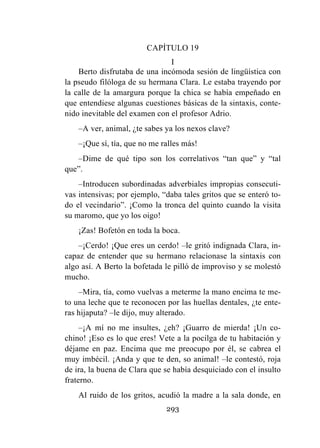 293
CAPÍTULO 19
I
Berto disfrutaba de una incómoda sesión de lingüística con
la pseudo filóloga de su hermana Clara. Le estaba trayendo por
la calle de la amargura porque la chica se había empeñado en
que entendiese algunas cuestiones básicas de la sintaxis, conte-
nido inevitable del examen con el profesor Adrio.
–A ver, animal, ¿te sabes ya los nexos clave?
–¡Que sí, tía, que no me ralles más!
–Dime de qué tipo son los correlativos “tan que” y “tal
que”.
–Introducen subordinadas adverbiales impropias consecuti-
vas intensivas; por ejemplo, “daba tales gritos que se enteró to-
do el vecindario”. ¡Como la tronca del quinto cuando la visita
su maromo, que yo los oigo!
¡Zas! Bofetón en toda la boca.
–¡Cerdo! ¡Que eres un cerdo! –le gritó indignada Clara, in-
capaz de entender que su hermano relacionase la sintaxis con
algo así. A Berto la bofetada le pilló de improviso y se molestó
mucho.
–Mira, tía, como vuelvas a meterme la mano encima te me-
to una leche que te reconocen por las huellas dentales, ¿te ente-
ras hijaputa? –le dijo, muy alterado.
–¡A mí no me insultes, ¿eh? ¡Guarro de mierda! ¡Un co-
chino! ¡Eso es lo que eres! Vete a la pocilga de tu habitación y
déjame en paz. Encima que me preocupo por él, se cabrea el
muy imbécil. ¡Anda y que te den, so animal! –le contestó, roja
de ira, la buena de Clara que se había desquiciado con el insulto
fraterno.
Al ruido de los gritos, acudió la madre a la sala donde, en
 