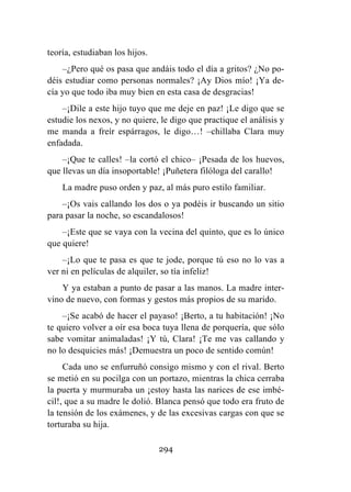 294
teoría, estudiaban los hijos.
–¿Pero qué os pasa que andáis todo el día a gritos? ¿No po-
déis estudiar como personas normales? ¡Ay Dios mío! ¡Ya de-
cía yo que todo iba muy bien en esta casa de desgracias!
–¡Dile a este hijo tuyo que me deje en paz! ¡Le digo que se
estudie los nexos, y no quiere, le digo que practique el análisis y
me manda a freír espárragos, le digo…! –chillaba Clara muy
enfadada.
–¡Que te calles! –la cortó el chico– ¡Pesada de los huevos,
que llevas un día insoportable! ¡Puñetera filóloga del carallo!
La madre puso orden y paz, al más puro estilo familiar.
–¡Os vais callando los dos o ya podéis ir buscando un sitio
para pasar la noche, so escandalosos!
–¡Este que se vaya con la vecina del quinto, que es lo único
que quiere!
–¡Lo que te pasa es que te jode, porque tú eso no lo vas a
ver ni en películas de alquiler, so tía infeliz!
Y ya estaban a punto de pasar a las manos. La madre inter-
vino de nuevo, con formas y gestos más propios de su marido.
–¡Se acabó de hacer el payaso! ¡Berto, a tu habitación! ¡No
te quiero volver a oír esa boca tuya llena de porquería, que sólo
sabe vomitar animaladas! ¡Y tú, Clara! ¡Te me vas callando y
no lo desquicies más! ¡Demuestra un poco de sentido común!
Cada uno se enfurruñó consigo mismo y con el rival. Berto
se metió en su pocilga con un portazo, mientras la chica cerraba
la puerta y murmuraba un ¡estoy hasta las narices de ese imbé-
cil!, que a su madre le dolió. Blanca pensó que todo era fruto de
la tensión de los exámenes, y de las excesivas cargas con que se
torturaba su hija.
 