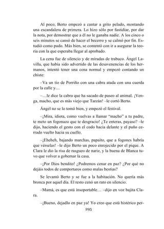 295
Al poco, Berto empezó a cantar a grito pelado, montando
una escandalera de primera. Lo hizo sólo por fastidiar, por dar
la nota, por demostrar que a él no le ganaba nadie. A los cinco o
seis minutos se cansó de hacer el becerro y se calmó por fin. Es-
tudió como pudo. Más bien, se contentó con ir a asegurar la teo-
ría con la que esperaba llegar al aprobado.
La cena fue de silencio y de miradas de trabuco. Ángel La-
villa, que había sido advertido de las desavenencias de los her-
manos, intentó tener una cena normal y empezó contando un
chiste:
–Va un tío de Porriño con una cabra atada con una cuerda
por la calle y…
–…le dice la cabra que ha sacado de paseo al animal. ¡Ven-
ga, macho, que es más viejo que Tarzán! –le cortó Berto.
Ángel no se lo tomó bien, y empezó el festival.
–¡Mira, idiota, como vuelvas a llamar “macho” a tu padre,
te meto un fogonazo que te desgracio! ¿Te enteras, payaso? –le
dijo, haciendo el gesto con el codo hacia delante y el puño ce-
rrado vuelto hacia su cuello.
–¡Eheheh, bajando marchas, papaíto, que a fogones habría
que vérselas! –le dijo Berto un poco enrojecido por el pique. A
Clara le dio la risa de rasgueo de nariz, y la buena de Blanca tu-
vo que volver a gobernar la casa.
–¡Por Dios bendito! ¿Podremos cenar en paz? ¿Por qué no
dejáis todos de comportaros como malas bestias?
Se levantó Berto y se fue a la habitación. No quería más
bronca por aquel día. El resto cenó un rato en silencio.
–Mamá, es que está insoportable… –dijo en voz bajita Cla-
ra.
–¡Bueno, dejadlo en paz ya! Yo creo que está histérico per-
 