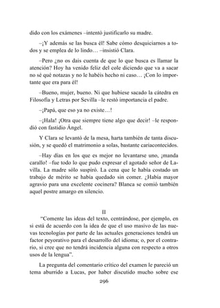 296
dido con los exámenes –intentó justificarlo su madre.
–¡Y además se las busca él! Sabe cómo desquiciarnos a to-
dos y se emplea de lo lindo… –insistió Clara.
–Pero ¿no os dais cuenta de que lo que busca es llamar la
atención? Hoy ha venido feliz del cole diciendo que va a sacar
no sé qué notazas y no le habéis hecho ni caso… ¡Con lo impor-
tante que era para él!
–Bueno, mujer, bueno. Ni que hubiese sacado la cátedra en
Filosofía y Letras por Sevilla –le restó importancia el padre.
–¡Papá, que eso ya no existe…!
–¡Hala! ¡Otra que siempre tiene algo que decir! –le respon-
dió con fastidio Ángel.
Y Clara se levantó de la mesa, harta también de tanta discu-
sión, y se quedó el matrimonio a solas, bastante cariacontecidos.
–Hay días en los que es mejor no levantarse uno, ¡manda
carallo! –fue todo lo que pudo expresar el agotado señor de La-
villa. La madre sólo suspiró. La cena que le había costado un
trabajo de mérito se había quedado sin comer. ¿Había mayor
agravio para una excelente cocinera? Blanca se comió también
aquel postre amargo en silencio.
II
“Comente las ideas del texto, centrándose, por ejemplo, en
si está de acuerdo con la idea de que el uso masivo de las nue-
vas tecnologías por parte de las actuales generaciones tendrá un
factor peyorativo para el desarrollo del idioma; o, por el contra-
rio, si cree que no tendrá incidencia alguna con respecto a otros
usos de la lengua”.
La pregunta del comentario crítico del examen le pareció un
tema aburrido a Lucas, por haber discutido mucho sobre ese
 