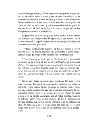 297
asunto consigo mismo; a Félix le pareció estupendo porque sa-
bía lo indecible sobre el tema y era usuario compulsivo de la
comunicación en los nuevos medios; y a Berto le resultó un fas-
tidio considerable, sobre todo, porque no sabía qué significaba
“peyorativo”. Alzó la mano y Adrio respondió con un gesto de
no hay dudas. Al final, se lo dijo, con mucho riesgo, una de las
Gorgonas que estaba a su izquierda.
El problema de Berto es que no había hecho, a esas alturas
del curso, ni una sola práctica del ejercicio, y, con el nivel de su
expresión escrita, se podrían tumbar las escasas posibilidades de
aprobar que aún le quedaban.
–¡Venga, Berto, que tú puedes! –se dijo a sí mismo y lo oyó
toda la clase. Se estaba haciendo una costumbre y quizá adqui-
riera el rango de ritual. Berto empezó con su introducción:
“Yo creo que si, es decir, que no afectará para el desarrollo
posterior de la lengua el uso de los cachibaches de tecnolojia
dijital. Por que una cosa es que lo usas para comunicarte con
tus colegas y otra bien distinta andar con royos de estos de cla-
se en los que uno no puede ir por la vida diciendo: tío, m das 1
folio, bs. Que ba a pensar el tío si le dices eso. Vamos, que no
cuela.”
No es que Berto estuviese muy orgulloso del inicio, pero
algo era algo. Prosiguió su comentario, haciendo un esfuerzo
ímprobo. Había dejado lo más difícil de su examen para el final.
Lo que estaba escribiendo era una auténtica animalada de co-
mentario crítico, pero, a lo mejor, al profesor Adrio le hacía
gracia y no se cebaba demasiado con el pobre hombre. Cuando
lo entregó –esta vez fue de los últimos–, le dijo a Fernando que
tuviese piedad, que se fijase en la literatura y en la sintaxis que
iban de película, y que el comentario era para que se echase
unas risas el profesor, y así no se aburriría tanto en la correc-
ción.
 