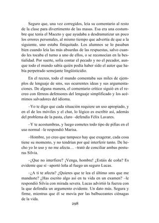 298
Seguro que, una vez corregidos, leía su comentario al resto
de la clase para divertimento de las masas. Esa era una costum-
bre que tenía el Maceto y que ayudaba a desdramatizar un poco
los errores personales, al mismo tiempo que advertía de que a la
siguiente, uno estaba finiquitado. Los alumnos se lo pasaban
bien cuando leía las más absurdas de las respuestas, salvo cuan-
do les tocaba el turno a uno de ellos, o se reconocían en la bes-
tialidad. Por suerte, solía contar el pecado y no el pecador, aun-
que todo el mundo sabía quién podía haber sido el autor que ha-
bía perpetrado semejante lingüisticidio.
En el recreo, todo el mundo comentaba sus miles de ejem-
plos de lenguaje de sms, sus ocurrentes ideas y sus argumenta-
ciones. De alguna manera, el comentario crítico siguió en el re-
creo con férreos defensores del lenguaje simplificado y los acé-
rrimos salvadores del idioma.
–Yo te digo que cada situación requiere un uso apropiado, y
en el de los móviles y el chat, lo lógico es escribir así, además
del problema de la pasta, claro –defendía Félix Lavares.
–Y te acostumbras, y luego cometes todo tipo de pifias en el
uso normal –le respondió Marisa.
–Hombre, yo creo que tampoco hay que exagerar, cada cosa
tiene su momento, y no tendrían por qué interferir tanto. De he-
cho yo lo uso y no me afecta… –trató de conciliar ambas postu-
ras Silvia.
–¿Que no interfiere? ¡Venga, hombre! ¿Estáis de coña? Es
evidente que sí –aportó leña al fuego un seguro Lucas.
–¿A ti te afecta? ¿Quieres que te lea el último sms que me
mandaste? ¿Has escrito algo así en tu vida en un examen? –le
respondió Silvia con mirada severa. Lucas advirtió la fuerza con
la que defendía un argumento evidente. Un dato más. Segura y
firme, mientras que él se movía por las balbuceantes ciénagas
de la vida.
 