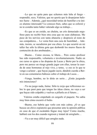 29
–Lo que no quita para que echemos más leña al fuego –
respondió, seco, Valeiras, que no quería que le despejaran balo-
nes fuera–. Además, ¿qué necesidad tenías de humillar a tu úni-
co alumno interesado? Lo conoces bien, sabes que se esforzó y
no te costaba tanto haber valorado algo su trabajo…
–Es que es un creído, un chuleta, un crío demasiado orgu-
lloso para no recibir bien otra cosa que no sean alabanzas. Me
puso de los nervios con tanta altanería y desprecio al resto de
sus compañeros… Le venía bien una cura de humildad… Ade-
más, insisto, se sacudieron por esa chica. Lo que ocurrió en mi
taller fue sólo la última gota que desbordó los muros flacos de
contención de dos arrebatados…
–Bueno… Como excusa, te libera… Pero como profesor
has sido responsable, voluntaria o involuntariamente. Nadie en
ese curso es ajeno a las disputas de Lucas y Berto por la chica,
pero me parece un riesgo grande jugar con ellas, tensar la cuer-
da de unas hormonas al rojo vivo, y temo, –y eso es lo que te
vengo a aclarar–, que hayas jugado sucio, dándole cuerda a Ber-
to en sus comentarios babosos sobre el trabajo de Lucas…
–Venga, hombre, no lo dirás en serio… ¿Estás juzgando
mis intenciones?
–Yo no juzgo nada, Jaime. Sólo te exijo que reflexiones so-
bre lo que pasó para que tengas las ideas claras, no vaya a ser
que hayas sido culpable y vuelvas a pifiarla en el futuro…
Valeiras estaba empeñado en cargarle el paquete. No sabía
muy bien cómo escurrir el bulto.
–Bueno, eso habría que verlo con más calma. ¿O es que
buscas un chivo expiatorio que presentar ante la opinión pública
en caso de que el escándalo llegue muy lejos? Como mucho,
hablaré con los dos cuando regresen y trataré de arreglarlo…
–Va a ser muy difícil que arregles nada.
 