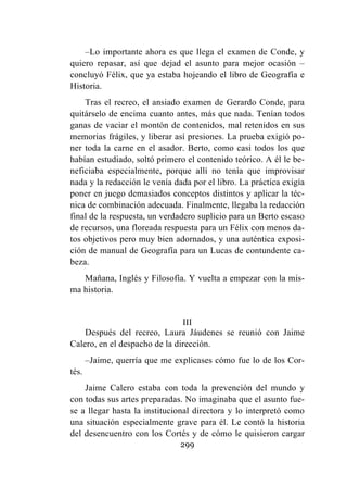 299
–Lo importante ahora es que llega el examen de Conde, y
quiero repasar, así que dejad el asunto para mejor ocasión –
concluyó Félix, que ya estaba hojeando el libro de Geografía e
Historia.
Tras el recreo, el ansiado examen de Gerardo Conde, para
quitárselo de encima cuanto antes, más que nada. Tenían todos
ganas de vaciar el montón de contenidos, mal retenidos en sus
memorias frágiles, y liberar así presiones. La prueba exigió po-
ner toda la carne en el asador. Berto, como casi todos los que
habían estudiado, soltó primero el contenido teórico. A él le be-
neficiaba especialmente, porque allí no tenía que improvisar
nada y la redacción le venía dada por el libro. La práctica exigía
poner en juego demasiados conceptos distintos y aplicar la téc-
nica de combinación adecuada. Finalmente, llegaba la redacción
final de la respuesta, un verdadero suplicio para un Berto escaso
de recursos, una floreada respuesta para un Félix con menos da-
tos objetivos pero muy bien adornados, y una auténtica exposi-
ción de manual de Geografía para un Lucas de contundente ca-
beza.
Mañana, Inglés y Filosofía. Y vuelta a empezar con la mis-
ma historia.
III
Después del recreo, Laura Jáudenes se reunió con Jaime
Calero, en el despacho de la dirección.
–Jaime, querría que me explicases cómo fue lo de los Cor-
tés.
Jaime Calero estaba con toda la prevención del mundo y
con todas sus artes preparadas. No imaginaba que el asunto fue-
se a llegar hasta la institucional directora y lo interpretó como
una situación especialmente grave para él. Le contó la historia
del desencuentro con los Cortés y de cómo le quisieron cargar
 