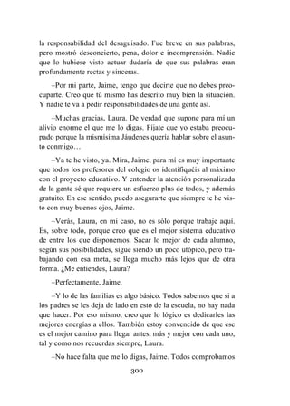 300
la responsabilidad del desaguisado. Fue breve en sus palabras,
pero mostró desconcierto, pena, dolor e incomprensión. Nadie
que lo hubiese visto actuar dudaría de que sus palabras eran
profundamente rectas y sinceras.
–Por mi parte, Jaime, tengo que decirte que no debes preo-
cuparte. Creo que tú mismo has descrito muy bien la situación.
Y nadie te va a pedir responsabilidades de una gente así.
–Muchas gracias, Laura. De verdad que supone para mí un
alivio enorme el que me lo digas. Fíjate que yo estaba preocu-
pado porque la mismísima Jáudenes quería hablar sobre el asun-
to conmigo…
–Ya te he visto, ya. Mira, Jaime, para mí es muy importante
que todos los profesores del colegio os identifiquéis al máximo
con el proyecto educativo. Y entender la atención personalizada
de la gente sé que requiere un esfuerzo plus de todos, y además
gratuito. En ese sentido, puedo asegurarte que siempre te he vis-
to con muy buenos ojos, Jaime.
–Verás, Laura, en mi caso, no es sólo porque trabaje aquí.
Es, sobre todo, porque creo que es el mejor sistema educativo
de entre los que disponemos. Sacar lo mejor de cada alumno,
según sus posibilidades, sigue siendo un poco utópico, pero tra-
bajando con esa meta, se llega mucho más lejos que de otra
forma. ¿Me entiendes, Laura?
–Perfectamente, Jaime.
–Y lo de las familias es algo básico. Todos sabemos que si a
los padres se les deja de lado en esto de la escuela, no hay nada
que hacer. Por eso mismo, creo que lo lógico es dedicarles las
mejores energías a ellos. También estoy convencido de que ese
es el mejor camino para llegar antes, más y mejor con cada uno,
tal y como nos recuerdas siempre, Laura.
–No hace falta que me lo digas, Jaime. Todos comprobamos
 