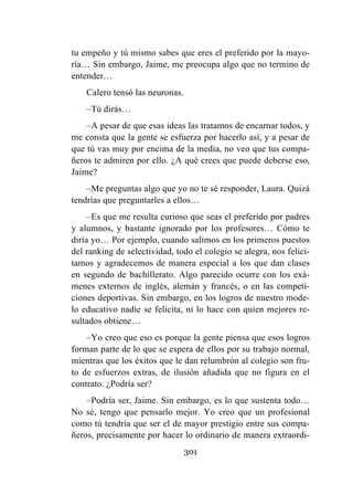 301
tu empeño y tú mismo sabes que eres el preferido por la mayo-
ría… Sin embargo, Jaime, me preocupa algo que no termino de
entender…
Calero tensó las neuronas.
–Tú dirás…
–A pesar de que esas ideas las tratamos de encarnar todos, y
me consta que la gente se esfuerza por hacerlo así, y a pesar de
que tú vas muy por encima de la media, no veo que tus compa-
ñeros te admiren por ello. ¿A qué crees que puede deberse eso,
Jaime?
–Me preguntas algo que yo no te sé responder, Laura. Quizá
tendrías que preguntarles a ellos…
–Es que me resulta curioso que seas el preferido por padres
y alumnos, y bastante ignorado por los profesores… Cómo te
diría yo… Por ejemplo, cuando salimos en los primeros puestos
del ranking de selectividad, todo el colegio se alegra, nos felici-
tamos y agradecemos de manera especial a los que dan clases
en segundo de bachillerato. Algo parecido ocurre con los exá-
menes externos de inglés, alemán y francés, o en las competi-
ciones deportivas. Sin embargo, en los logros de nuestro mode-
lo educativo nadie se felicita, ni lo hace con quien mejores re-
sultados obtiene…
–Yo creo que eso es porque la gente piensa que esos logros
forman parte de lo que se espera de ellos por su trabajo normal,
mientras que los éxitos que le dan relumbrón al colegio son fru-
to de esfuerzos extras, de ilusión añadida que no figura en el
contrato. ¿Podría ser?
–Podría ser, Jaime. Sin embargo, es lo que sustenta todo…
No sé, tengo que pensarlo mejor. Yo creo que un profesional
como tú tendría que ser el de mayor prestigio entre sus compa-
ñeros, precisamente por hacer lo ordinario de manera extraordi-
 