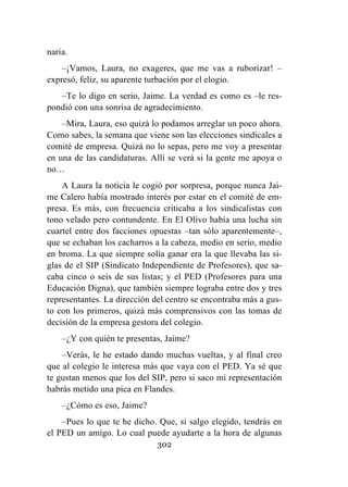 302
naria.
–¡Vamos, Laura, no exageres, que me vas a ruborizar! –
expresó, feliz, su aparente turbación por el elogio.
–Te lo digo en serio, Jaime. La verdad es como es –le res-
pondió con una sonrisa de agradecimiento.
–Mira, Laura, eso quizá lo podamos arreglar un poco ahora.
Como sabes, la semana que viene son las elecciones sindicales a
comité de empresa. Quizá no lo sepas, pero me voy a presentar
en una de las candidaturas. Allí se verá si la gente me apoya o
no…
A Laura la noticia le cogió por sorpresa, porque nunca Jai-
me Calero había mostrado interés por estar en el comité de em-
presa. Es más, con frecuencia criticaba a los sindicalistas con
tono velado pero contundente. En El Olivo había una lucha sin
cuartel entre dos facciones opuestas –tan sólo aparentemente–,
que se echaban los cacharros a la cabeza, medio en serio, medio
en broma. La que siempre solía ganar era la que llevaba las si-
glas de el SIP (Sindicato Independiente de Profesores), que sa-
caba cinco o seis de sus listas; y el PED (Profesores para una
Educación Digna), que también siempre lograba entre dos y tres
representantes. La dirección del centro se encontraba más a gus-
to con los primeros, quizá más comprensivos con las tomas de
decisión de la empresa gestora del colegio.
–¿Y con quién te presentas, Jaime?
–Verás, le he estado dando muchas vueltas, y al final creo
que al colegio le interesa más que vaya con el PED. Ya sé que
te gustan menos que los del SIP, pero si saco mi representación
habrás metido una pica en Flandes.
–¿Cómo es eso, Jaime?
–Pues lo que te he dicho. Que, si salgo elegido, tendrás en
el PED un amigo. Lo cual puede ayudarte a la hora de algunas
 