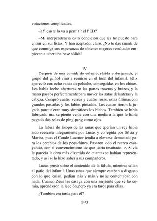 303
votaciones complicadas.
–¿Y eso te lo va a permitir el PED?
–Mi independencia es la condición que les he puesto para
entrar en sus listas. Y han aceptado, claro. ¿No te das cuenta de
que conmigo sus esperanzas de obtener mejores resultados em-
piezan a tener una base sólida?
IV
Después de una comida de colegio, rápida y desganada, el
grupo del guiñol vino a reunirse en el local del infantil. Félix
apareció con ocho ranas de peluche, conseguidas en los chinos.
Les había hecho aberturas en las partes traseras y brazos, y la
mano pasaba perfectamente para mover las patas delanteras y la
cabeza. Compró cuatro verdes y cuatro rosas, estas últimas con
grandes pestañas y los labios pintados. Los cuatro rieron la ju-
gada porque eran muy simpáticos los bichos. También se había
fabricado una serpiente verde con una media a la que le había
pegado dos bolas de ping-pong como ojos.
La fábula de Esopo de las ranas que querían un rey había
sido reescrita íntegramente por Lucas y corregida por Silvia y
Marisa, pues el Conde Lucanor tendía a elevarse demasiado pa-
ra los cerebros de los pequeñines. Pasaron todo el recreo ensa-
yando, con el convencimiento de que daría resultado. A Silvia
le parecía la obra más divertida de cuantas se habían represen-
tado, y así se lo hizo saber a sus compañeros.
Lucas pensó sobre el contenido de la fábula, mientras salían
al patio del infantil. Unas ranas que siempre estaban a disgusto
con lo que tenían, pedían más y más y no se contentaban con
nada. Cuando Zeus las castiga con una serpiente que se las co-
mía, aprendieron la lección, pero ya era tarde para ellas.
¿También era tarde para él?
 