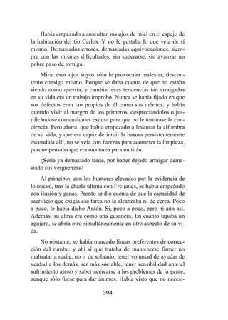 304
Había empezado a auscultar sus ojos de miel en el espejo de
la habitación del tío Carlos. Y no le gustaba lo que veía de sí
mismo. Demasiados errores, demasiadas equivocaciones, siem-
pre con las mismas dificultades, sin superarse, sin avanzar un
pobre paso de tortuga.
Mirar esos ojos suyos sólo le provocaba malestar, descon-
tento consigo mismo. Porque se daba cuenta de que no estaba
siendo como querría, y cambiar esas tendencias tan arraigadas
en su vida era un trabajo ímprobo. Nunca se había fijado en que
sus defectos eran tan propios de él como sus méritos, y había
querido vivir al margen de los primeros, despreciándolos o jus-
tificándose con cualquier excusa para que no le torturase la con-
ciencia. Pero ahora, que había empezado a levantar la alfombra
de su vida, y que era capaz de intuir la basura persistentemente
escondida allí, no se veía con fuerzas para acometer la limpieza,
porque pensaba que era una tarea para un titán.
¿Sería ya demasiado tarde, por haber dejado arraigar dema-
siado sus vergüenzas?
Al principio, con los humores elevados por la evidencia de
lo nuevo, tras la charla última con Freijanes, se había empeñado
con ilusión y ganas. Pronto se dio cuenta de que la capacidad de
sacrificio que exigía esa tarea no la alcanzaba ni de cerca. Poco
a poco, le había dicho Antón. Sí, poco a poco, pero ni aún así.
Además, su alma era como una gusanera. En cuanto tapaba un
agujero, se abría otro simultáneamente en otro aspecto de su vi-
da.
No obstante, se había marcado líneas preferentes de correc-
ción del rumbo, y ahí sí que trataba de mantenerse firme: no
maltratar a nadie, no ir de sobrado, tener voluntad de ayudar de
verdad a los demás, ser más sociable, tener sensibilidad ante el
sufrimiento ajeno y saber acercarse a los problemas de la gente,
aunque sólo fuese para dar ánimos. Había visto que no necesi-
 
