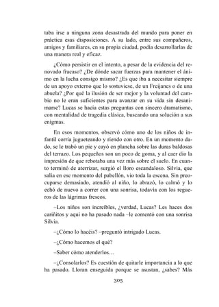 305
taba irse a ninguna zona desastrada del mundo para poner en
práctica esas disposiciones. A su lado, entre sus compañeros,
amigos y familiares, en su propia ciudad, podía desarrollarlas de
una manera real y eficaz.
¿Cómo persistir en el intento, a pesar de la evidencia del re-
novado fracaso? ¿De dónde sacar fuerzas para mantener el áni-
mo en la lucha consigo mismo? ¿Es que iba a necesitar siempre
de un apoyo externo que lo sostuviese, de un Freijanes o de una
abuela? ¿Por qué la ilusión de ser mejor y la voluntad del cam-
bio no le eran suficientes para avanzar en su vida sin desani-
marse? Lucas se hacía estas preguntas con sincero dramatismo,
con mentalidad de tragedia clásica, buscando una solución a sus
enigmas.
En esos momentos, observó cómo uno de los niños de in-
fantil corría jugueteando y riendo con otro. En un momento da-
do, se le trabó un pie y cayó en plancha sobre las duras baldosas
del terrazo. Los pequeños son un poco de goma, y al caer dio la
impresión de que rebotaba una vez más sobre el suelo. En cuan-
to terminó de aterrizar, surgió el lloro escandaloso. Silvia, que
salía en ese momento del pabellón, vio toda la escena. Sin preo-
cuparse demasiado, atendió al niño, lo abrazó, lo calmó y lo
echó de nuevo a correr con una sonrisa, todavía con los regue-
ros de las lágrimas frescos.
–Los niños son increíbles, ¿verdad, Lucas? Les haces dos
cariñitos y aquí no ha pasado nada –le comentó con una sonrisa
Silvia.
–¿Cómo lo hacéis? –preguntó intrigado Lucas.
–¿Cómo hacemos el qué?
–Saber cómo atenderlos…
–¿Consolarlos? Es cuestión de quitarle importancia a lo que
ha pasado. Lloran enseguida porque se asustan, ¿sabes? Más
 