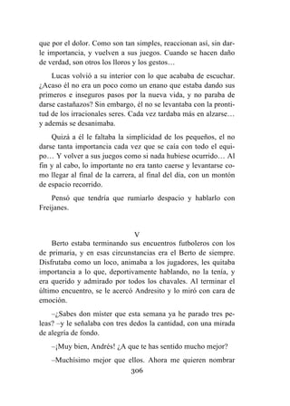 306
que por el dolor. Como son tan simples, reaccionan así, sin dar-
le importancia, y vuelven a sus juegos. Cuando se hacen daño
de verdad, son otros los lloros y los gestos…
Lucas volvió a su interior con lo que acababa de escuchar.
¿Acaso él no era un poco como un enano que estaba dando sus
primeros e inseguros pasos por la nueva vida, y no paraba de
darse castañazos? Sin embargo, él no se levantaba con la pronti-
tud de los irracionales seres. Cada vez tardaba más en alzarse…
y además se desanimaba.
Quizá a él le faltaba la simplicidad de los pequeños, el no
darse tanta importancia cada vez que se caía con todo el equi-
po… Y volver a sus juegos como si nada hubiese ocurrido… Al
fin y al cabo, lo importante no era tanto caerse y levantarse co-
mo llegar al final de la carrera, al final del día, con un montón
de espacio recorrido.
Pensó que tendría que rumiarlo despacio y hablarlo con
Freijanes.
V
Berto estaba terminando sus encuentros futboleros con los
de primaria, y en esas circunstancias era el Berto de siempre.
Disfrutaba como un loco, animaba a los jugadores, les quitaba
importancia a lo que, deportivamente hablando, no la tenía, y
era querido y admirado por todos los chavales. Al terminar el
último encuentro, se le acercó Andresito y lo miró con cara de
emoción.
–¿Sabes don míster que esta semana ya he parado tres pe-
leas? –y le señalaba con tres dedos la cantidad, con una mirada
de alegría de fondo.
–¡Muy bien, Andrés! ¿A que te has sentido mucho mejor?
–Muchísimo mejor que ellos. Ahora me quieren nombrar
 