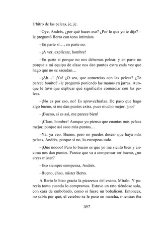 307
árbitro de las peleas, je, je.
–Oye, Andrés, ¿por qué haces eso? ¿Por lo que yo te dije? –
le preguntó Berto con tono intimista.
–En parte sí…, en parte no.
–¡A ver, explícate, hombre!
–En parte sí porque no nos debemos pelear, y en parte no
porque a mi equipo de clase nos dan puntos extra cada vez que
hago que no se sacudan…
–¡Ah…! ¡Ya! ¿O sea, que comercias con las peleas? ¿Te
parece bonito? –le preguntó poniendo las manos en jarras. Aun-
que le tuvo que explicar qué significaba comerciar con las pe-
leas.
–¡No es por eso, no! Es aprovecharlas. De paso que hago
algo bueno, si me dan puntos extra, pues mucho mejor, ¿no?
–¡Bueno, si es así, me parece bien!
–¡Claro, hombre! Aunque yo pienso que cuantas más peleas
mejor, porque así saco más puntos…
–Ya, ya veo. Bueno, pero no puedes desear que haya más
peleas, Andrés, porque si no, lo estropeas todo.
–¡Que noooo! Pero lo bueno es que yo me siento bien y en-
cima nos dan puntos. Parece que va a compensar ser bueno, ¿no
crees míster?
–Eso siempre compensa, Andrés.
–Bueno, chao, míster Berto.
A Berto le hizo gracia la picaresca del enano. Míralo. Y pa-
recía tonto cuando lo compramos. Estuvo un rato riéndose solo,
con cara de embobado, como si fuese un bobalicón. Entonces,
no sabía por qué, el cerebro se le puso en marcha, mientras iba
 