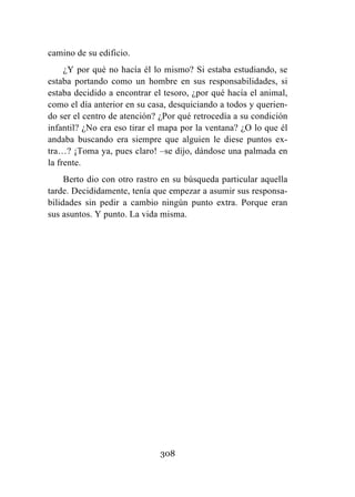 308
camino de su edificio.
¿Y por qué no hacía él lo mismo? Si estaba estudiando, se
estaba portando como un hombre en sus responsabilidades, si
estaba decidido a encontrar el tesoro, ¿por qué hacía el animal,
como el día anterior en su casa, desquiciando a todos y querien-
do ser el centro de atención? ¿Por qué retrocedía a su condición
infantil? ¿No era eso tirar el mapa por la ventana? ¿O lo que él
andaba buscando era siempre que alguien le diese puntos ex-
tra…? ¡Toma ya, pues claro! –se dijo, dándose una palmada en
la frente.
Berto dio con otro rastro en su búsqueda particular aquella
tarde. Decididamente, tenía que empezar a asumir sus responsa-
bilidades sin pedir a cambio ningún punto extra. Porque eran
sus asuntos. Y punto. La vida misma.
 