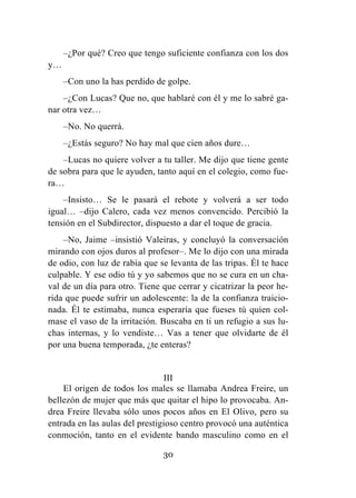 30
–¿Por qué? Creo que tengo suficiente confianza con los dos
y…
–Con uno la has perdido de golpe.
–¿Con Lucas? Que no, que hablaré con él y me lo sabré ga-
nar otra vez…
–No. No querrá.
–¿Estás seguro? No hay mal que cien años dure…
–Lucas no quiere volver a tu taller. Me dijo que tiene gente
de sobra para que le ayuden, tanto aquí en el colegio, como fue-
ra…
–Insisto… Se le pasará el rebote y volverá a ser todo
igual… –dijo Calero, cada vez menos convencido. Percibió la
tensión en el Subdirector, dispuesto a dar el toque de gracia.
–No, Jaime –insistió Valeiras, y concluyó la conversación
mirando con ojos duros al profesor–. Me lo dijo con una mirada
de odio, con luz de rabia que se levanta de las tripas. Él te hace
culpable. Y ese odio tú y yo sabemos que no se cura en un cha-
val de un día para otro. Tiene que cerrar y cicatrizar la peor he-
rida que puede sufrir un adolescente: la de la confianza traicio-
nada. Él te estimaba, nunca esperaría que fueses tú quien col-
mase el vaso de la irritación. Buscaba en ti un refugio a sus lu-
chas internas, y lo vendiste… Vas a tener que olvidarte de él
por una buena temporada, ¿te enteras?
III
El origen de todos los males se llamaba Andrea Freire, un
bellezón de mujer que más que quitar el hipo lo provocaba. An-
drea Freire llevaba sólo unos pocos años en El Olivo, pero su
entrada en las aulas del prestigioso centro provocó una auténtica
conmoción, tanto en el evidente bando masculino como en el
 