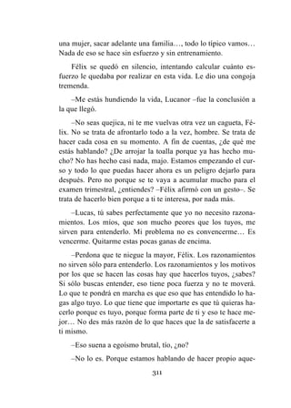 311
una mujer, sacar adelante una familia…, todo lo típico vamos…
Nada de eso se hace sin esfuerzo y sin entrenamiento.
Félix se quedó en silencio, intentando calcular cuánto es-
fuerzo le quedaba por realizar en esta vida. Le dio una congoja
tremenda.
–Me estás hundiendo la vida, Lucanor –fue la conclusión a
la que llegó.
–No seas quejica, ni te me vuelvas otra vez un cagueta, Fé-
lix. No se trata de afrontarlo todo a la vez, hombre. Se trata de
hacer cada cosa en su momento. A fin de cuentas, ¿de qué me
estás hablando? ¿De arrojar la toalla porque ya has hecho mu-
cho? No has hecho casi nada, majo. Estamos empezando el cur-
so y todo lo que puedas hacer ahora es un peligro dejarlo para
después. Pero no porque se te vaya a acumular mucho para el
examen trimestral, ¿entiendes? –Félix afirmó con un gesto–. Se
trata de hacerlo bien porque a ti te interesa, por nada más.
–Lucas, tú sabes perfectamente que yo no necesito razona-
mientos. Los míos, que son mucho peores que los tuyos, me
sirven para entenderlo. Mi problema no es convencerme… Es
vencerme. Quitarme estas pocas ganas de encima.
–Perdona que te niegue la mayor, Félix. Los razonamientos
no sirven sólo para entenderlo. Los razonamientos y los motivos
por los que se hacen las cosas hay que hacerlos tuyos, ¿sabes?
Si sólo buscas entender, eso tiene poca fuerza y no te moverá.
Lo que te pondrá en marcha es que eso que has entendido lo ha-
gas algo tuyo. Lo que tiene que importarte es que tú quieras ha-
cerlo porque es tuyo, porque forma parte de ti y eso te hace me-
jor… No des más razón de lo que haces que la de satisfacerte a
ti mismo.
–Eso suena a egoísmo brutal, tío, ¿no?
–No lo es. Porque estamos hablando de hacer propio aque-
 