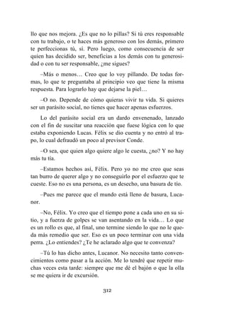 312
llo que nos mejora. ¿Es que no lo pillas? Si tú eres responsable
con tu trabajo, o te haces más generoso con los demás, primero
te perfeccionas tú, sí. Pero luego, como consecuencia de ser
quien has decidido ser, beneficias a los demás con tu generosi-
dad o con tu ser responsable, ¿me sigues?
–Más o menos… Creo que lo voy pillando. De todas for-
mas, lo que te preguntaba al principio veo que tiene la misma
respuesta. Para lograrlo hay que dejarse la piel…
–O no. Depende de cómo quieras vivir tu vida. Si quieres
ser un parásito social, no tienes que hacer apenas esfuerzos.
Lo del parásito social era un dardo envenenado, lanzado
con el fin de suscitar una reacción que fuese lógica con lo que
estaba exponiendo Lucas. Félix se dio cuenta y no entró al tra-
po, lo cual defraudó un poco al previsor Conde.
–O sea, que quien algo quiere algo le cuesta, ¿no? Y no hay
más tu tía.
–Estamos hechos así, Félix. Pero yo no me creo que seas
tan burro de querer algo y no conseguirlo por el esfuerzo que te
cueste. Eso no es una persona, es un desecho, una basura de tío.
–Pues me parece que el mundo está lleno de basura, Luca-
nor.
–No, Félix. Yo creo que el tiempo pone a cada uno en su si-
tio, y a fuerza de golpes se van asentando en la vida… Lo que
es un rollo es que, al final, uno termine siendo lo que no le que-
da más remedio que ser. Eso es un poco terminar con una vida
perra. ¿Lo entiendes? ¿Te he aclarado algo que te convenza?
–Tú lo has dicho antes, Lucanor. No necesito tanto conven-
cimientos como pasar a la acción. Me lo tendré que repetir mu-
chas veces esta tarde: siempre que me dé el bajón o que la olla
se me quiera ir de excursión.
 