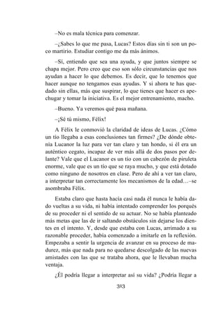 313
–No es mala técnica para comenzar.
–¿Sabes lo que me pasa, Lucas? Estos días sin ti son un po-
co martirio. Estudiar contigo me da más ánimos.
–Sí, entiendo que sea una ayuda, y que juntos siempre se
chapa mejor. Pero creo que eso son sólo circunstancias que nos
ayudan a hacer lo que debemos. Es decir, que lo tenemos que
hacer aunque no tengamos esas ayudas. Y si ahora te has que-
dado sin ellas, más que suspirar, lo que tienes que hacer es ape-
chugar y tomar la iniciativa. Es el mejor entrenamiento, macho.
–Bueno. Ya veremos qué pasa mañana.
–¡Sé tú mismo, Félix!
A Félix le conmovió la claridad de ideas de Lucas. ¿Cómo
un tío llegaba a esas conclusiones tan firmes? ¿De dónde obte-
nía Lucanor la luz para ver tan claro y tan hondo, si él era un
auténtico cegato, incapaz de ver más allá de dos pasos por de-
lante? Vale que el Lucanor es un tío con un cabezón de piruleta
enorme, vale que es un tío que se raya mucho, y que está dotado
como ninguno de nosotros en clase. Pero de ahí a ver tan claro,
a interpretar tan correctamente los mecanismos de la edad…–se
asombraba Félix.
Estaba claro que hasta hacía casi nada él nunca le había da-
do vueltas a su vida, ni había intentado comprender los porqués
de su proceder ni el sentido de su actuar. No se había planteado
más metas que las de ir saltando obstáculos sin dejarse los dien-
tes en el intento. Y, desde que estaba con Lucas, arrimado a su
razonable proceder, había comenzado a imitarle en la reflexión.
Empezaba a sentir la urgencia de avanzar en su proceso de ma-
durez, más que nada para no quedarse descolgado de las nuevas
amistades con las que se trataba ahora, que le llevaban mucha
ventaja.
¿Él podría llegar a interpretar así su vida? ¿Podría llegar a
 