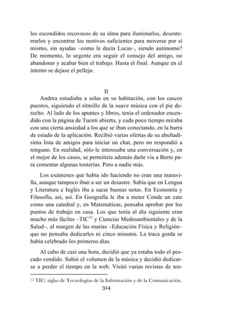 314
los escondidos recovecos de su alma para iluminarlos, desente-
rrarlos y encontrar los motivos suficientes para moverse por sí
mismo, sin ayudas –como le decía Lucas–, siendo autónomo?
De momento, lo urgente era seguir el consejo del amigo, no
abandonar y acabar bien el trabajo. Hasta el final. Aunque en el
intento se dejase el pellejo.
II
Andrea estudiaba a solas en su habitación, con los cascos
puestos, siguiendo el ritmillo de la suave música con el pie de-
recho. Al lado de los apuntes y libros, tenía el ordenador encen-
dido con la página de Tuenti abierta, y cada poco tiempo miraba
con una cierta ansiedad a los que se iban conectando, en la barra
de estado de la aplicación. Recibió varias ofertas de su abultadí-
sima lista de amigos para iniciar un chat, pero no respondió a
ninguno. En realidad, sólo le interesaba una conversación y, en
el mejor de los casos, se permitiría además darle vía a Berto pa-
ra comentar algunas tonterías. Pero a nadie más.
Los exámenes que había ido haciendo no eran una maravi-
lla, aunque tampoco iban a ser un desastre. Sabía que en Lengua
y Literatura e Inglés iba a sacar buenas notas. En Economía y
Filosofía, así, así. En Geografía le iba a meter Conde un cate
como una catedral y, en Matemáticas, pensaba aprobar por los
puntos de trabajo en casa. Los que tenía al día siguiente eran
mucho más fáciles –TIC12
y Ciencias Medioambientales y de la
Salud–, al margen de las marías –Educación Física y Religión–
que no pensaba dedicarles ni cinco minutos. La traca gorda se
había celebrado los primeros días.
Al cabo de casi una hora, decidió que ya estaba todo el pes-
cado vendido. Subió el volumen de la música y decidió dedicar-
se a perder el tiempo en la web. Visitó varias revistas de ten-
	
  	
  	
  	
  	
  	
  	
  	
  	
  	
  	
  	
  	
  	
  	
  	
  	
  	
  	
  	
  	
  	
  	
  	
  	
  	
  	
  	
  	
  	
  	
  	
  	
  	
  	
  	
  	
  	
  	
  	
  	
  	
  	
  	
  	
  	
  	
  	
  	
  	
  	
  	
  	
  	
  	
  	
  	
  	
  	
  	
  	
  
12 TIC: siglas de Tecnologías de la Información y de la Comunicación.
 