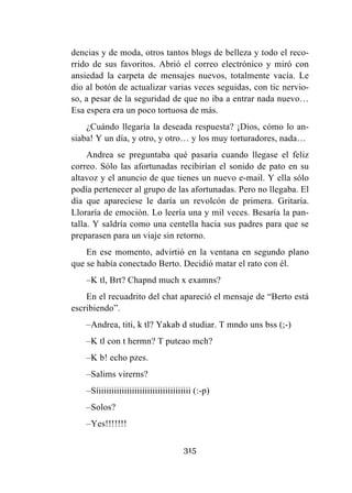 315
dencias y de moda, otros tantos blogs de belleza y todo el reco-
rrido de sus favoritos. Abrió el correo electrónico y miró con
ansiedad la carpeta de mensajes nuevos, totalmente vacía. Le
dio al botón de actualizar varias veces seguidas, con tic nervio-
so, a pesar de la seguridad de que no iba a entrar nada nuevo…
Esa espera era un poco tortuosa de más.
¿Cuándo llegaría la deseada respuesta? ¡Dios, cómo lo an-
siaba! Y un día, y otro, y otro… y los muy torturadores, nada…
Andrea se preguntaba qué pasaría cuando llegase el feliz
correo. Sólo las afortunadas recibirían el sonido de pato en su
altavoz y el anuncio de que tienes un nuevo e-mail. Y ella sólo
podía pertenecer al grupo de las afortunadas. Pero no llegaba. El
día que apareciese le daría un revolcón de primera. Gritaría.
Lloraría de emoción. Lo leería una y mil veces. Besaría la pan-
talla. Y saldría como una centella hacia sus padres para que se
preparasen para un viaje sin retorno.
En ese momento, advirtió en la ventana en segundo plano
que se había conectado Berto. Decidió matar el rato con él.
–K tl, Brt? Chapnd much x examns?
En el recuadrito del chat apareció el mensaje de “Berto está
escribiendo”.
–Andrea, titi, k tl? Yakab d studiar. T mndo uns bss (;-)
–K tl con t hermn? T puteao mch?
–K b! echo pzes.
–Salims virerns?
–Síiiiiiiiiiiiiiiiiiiiiiiiiiiiiiiiiiiii (:-p)
–Solos?
–Yes!!!!!!!
 