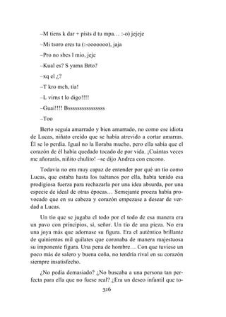 316
–M tiens k dar + pists d tu mpa… :-o) jejeje
–Mi tsoro eres tu (:-ooooooo), jaja
–Pro no sbes l mio, jeje
–Kual es? S yama Brto?
–xq el ¿?
–T kro mch, tía!
–L virns t lo digo!!!!
–Guai!!!! Bssssssssssssssss
–Too
Berto seguía amarrado y bien amarrado, no como ese idiota
de Lucas, niñato creído que se había atrevido a cortar amarras.
Él se lo perdía. Igual no la lloraba mucho, pero ella sabía que el
corazón de él había quedado tocado de por vida. ¡Cuántas veces
me añorarás, niñito chulito! –se dijo Andrea con encono.
Todavía no era muy capaz de entender por qué un tío como
Lucas, que estaba hasta los tuétanos por ella, había tenido esa
prodigiosa fuerza para rechazarla por una idea absurda, por una
especie de ideal de otras épocas… Semejante proeza había pro-
vocado que en su cabeza y corazón empezase a desear de ver-
dad a Lucas.
Un tío que se jugaba el todo por el todo de esa manera era
un pavo con principios, sí, señor. Un tío de una pieza. No era
una joya más que adornase su figura. Era el auténtico brillante
de quinientos mil quilates que coronaba de manera majestuosa
su imponente figura. Una pena de hombre… Con que tuviese un
poco más de salero y buena coña, no tendría rival en su corazón
siempre insatisfecho.
¿No pedía demasiado? ¿No buscaba a una persona tan per-
fecta para ella que no fuese real? ¿Era un deseo infantil que to-
 