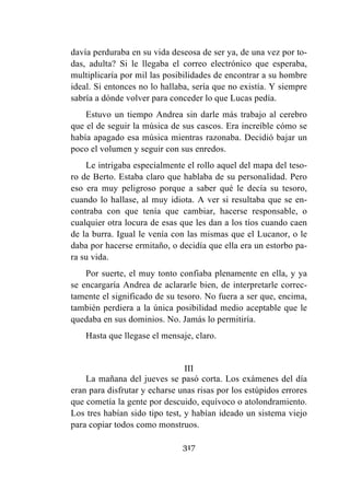 317
davía perduraba en su vida deseosa de ser ya, de una vez por to-
das, adulta? Si le llegaba el correo electrónico que esperaba,
multiplicaría por mil las posibilidades de encontrar a su hombre
ideal. Si entonces no lo hallaba, sería que no existía. Y siempre
sabría a dónde volver para conceder lo que Lucas pedía.
Estuvo un tiempo Andrea sin darle más trabajo al cerebro
que el de seguir la música de sus cascos. Era increíble cómo se
había apagado esa música mientras razonaba. Decidió bajar un
poco el volumen y seguir con sus enredos.
Le intrigaba especialmente el rollo aquel del mapa del teso-
ro de Berto. Estaba claro que hablaba de su personalidad. Pero
eso era muy peligroso porque a saber qué le decía su tesoro,
cuando lo hallase, al muy idiota. A ver si resultaba que se en-
contraba con que tenía que cambiar, hacerse responsable, o
cualquier otra locura de esas que les dan a los tíos cuando caen
de la burra. Igual le venía con las mismas que el Lucanor, o le
daba por hacerse ermitaño, o decidía que ella era un estorbo pa-
ra su vida.
Por suerte, el muy tonto confiaba plenamente en ella, y ya
se encargaría Andrea de aclararle bien, de interpretarle correc-
tamente el significado de su tesoro. No fuera a ser que, encima,
también perdiera a la única posibilidad medio aceptable que le
quedaba en sus dominios. No. Jamás lo permitiría.
Hasta que llegase el mensaje, claro.
III
La mañana del jueves se pasó corta. Los exámenes del día
eran para disfrutar y echarse unas risas por los estúpidos errores
que cometía la gente por descuido, equívoco o atolondramiento.
Los tres habían sido tipo test, y habían ideado un sistema viejo
para copiar todos como monstruos.
 