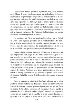 318
Lucas había pedido permiso, a primera hora, para ponerse
en la fila de delante, con la excusa de que todo el mundo le que-
ría fastidiar preguntándole respuestas o copiándole el “a b c d”
que tachara. Además, lo pidió con cara de verdadero tío repe-
lente que repudia a los demás, y que no quiere que nadie saque
mejor nota que él, y so capa de ello, aparecer como honesto ante
el profesorado. No era muy difícil que la bufonada colase, por-
que hasta hacía bien poco el chico tenía fama bien ganada de ser
así, y algunos profesores del Reino de Babia todavía no habían
advertido cambio alguno en el chaval.
La profesora de Ciencias Medioambientales y de la Salud,
la Chari –una ingenua que creía en la bondad natural del hom-
bre y férrea partidaria de la escuela constructivista– vio con
buenos ojos las disposiciones del excelente alumno. Y no sólo
se lo permitió, sino que le alabó en público la integridad.
Lucas estaba un poco nervioso porque era la primera vez
que se prestaba a un juego así. Le había dado vueltas, por si ha-
cer aquello no supondría caer en una contradicción con sus
planteamientos nuevos de la vida. Y, de entrada, le parecía una
aberración. Sin embargo, su viejo espíritu crítico le advirtió de
lo estúpido de la existencia de esa asignatura cuya utilidad era
más que cuestionable para una persona que tuviese un dedo y
medio de frente. Animado por estos pensamientos, optó por
echar el resto y presentar de esa manera su propia lucha contra
el sistema. Rebeldía propia de todo espíritu joven que se precie
de serlo.
Ante la laudatoria pública de la Chari, el resto de la clase
protestó e hizo mohínes de desprecio. Toda una representación
teatral, demasiado evidente para cualquier profesor que no fuese
la buena de la Chari. Comenzó el examen, y Lucas desde la
primera fila, a la vista de todos, empezó a cantar las respuestas
correctas: un rascarse en la espalda, la a; un tocarse la oreja iz-
quierda, la b; un apoyar la mano en la nuca, la c; y darse con el
 
