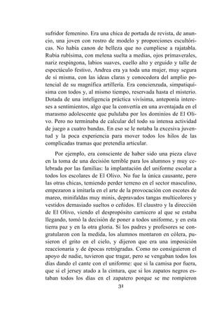 31
sufridor femenino. Era una chica de portada de revista, de anun-
cio, una joven con rostro de modelo y proporciones escultóri-
cas. No había canon de belleza que no cumpliese a rajatabla.
Rubia rubísima, con melena suelta a medias, ojos primaverales,
nariz respingona, labios suaves, cuello alto y erguido y talle de
espectáculo festivo, Andrea era ya toda una mujer, muy segura
de sí misma, con las ideas claras y conocedora del amplio po-
tencial de su magnífica artillería. Era concienzuda, simpatiquí-
sima con todos y, al mismo tiempo, reservada hasta el misterio.
Dotada de una inteligencia práctica vivísima, anteponía intere-
ses a sentimientos, algo que la convertía en una aventajada en el
marasmo adolescente que pululaba por los dominios de El Oli-
vo. Pero no terminaba de calcular del todo su intensa actividad
de juego a cuatro bandas. En eso se le notaba la excesiva juven-
tud y la poca experiencia para mover todos los hilos de las
complicadas tramas que pretendía articular.
Por ejemplo, era consciente de haber sido una pieza clave
en la toma de una decisión terrible para los alumnos y muy ce-
lebrada por las familias: la implantación del uniforme escolar a
todos los escolares de El Olivo. No fue la única causante, pero
las otras chicas, temiendo perder terreno en el sector masculino,
empezaron a imitarla en el arte de la provocación con escotes de
mareo, minifaldas muy minis, depravados tangas multicolores y
vestidos demasiado sueltos o ceñidos. El claustro y la dirección
de El Olivo, viendo el despropósito carnicero al que se estaba
llegando, tomó la decisión de poner a todos uniforme, y en esta
tierra paz y en la otra gloria. Si los padres y profesores se con-
gratularon con la medida, los alumnos montaron en cólera, pu-
sieron el grito en el cielo, y dijeron que era una imposición
reaccionaria y de épocas retrógradas. Como no consiguieron el
apoyo de nadie, tuvieron que tragar, pero se vengaban todos los
días dando el cante con el uniforme: que si la camisa por fuera,
que si el jersey atado a la cintura, que si los zapatos negros es-
taban todos los días en el zapatero porque se me rompieron
 