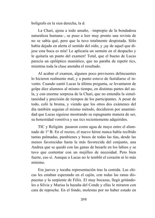319
bolígrafo en la sien derecha, la d.
La Chari, ajena a todo amaño, –impropio de la bondadosa
naturaleza humana–, se puso a leer muy pronto una revista de
no se sabía qué, pero que la tuvo totalmente despistada. Sólo
había dejado en alerta el sentido del oído, y ¡ay de aquel que di-
jese esta boca es mía! Le aplicaría un sermón en el despacho y
le quitaría un punto del examen! Total, que el bueno de Lucas
parecía un epiléptico maniático, que no paraba de repetir tics,
mientras toda la clase anotaba el resultado.
Al acabar el examen, algunos poco previsores delincuentes
lo hicieron realmente mal, y a punto estuvo de fastidiarse el in-
vento. Cuando cantó Lucas la última pregunta, se levantaron de
golpe diez alumnos al mismo tiempo, en distintas partes del au-
la, y con enorme sorpresa de la Chari, que no entendía la simul-
taneidad y precisión de tiempos de los participantes. A pesar de
todo, coló la broma, y viendo que los otros dos exámenes del
día también seguían el mismo método, decidieron por unanimi-
dad que Lucas siguiese mostrando su repugnante manera de ser,
su honestidad vomitiva y sus tics recientemente adquiridos.
TIC y Religión pasaron como agua de mayo entre el alum-
nado de 1º B. En el recreo, el nuevo héroe nunca había recibido
tantas palmadas, parabienes y besos de todas las tías, desde las
menos favorecidas hasta la más favorecida del conjunto, una
Andrea que se quedó con las ganas de besarle en los labios y se
tuvo que contentar con un mejilleo de necesidad. Pero bien
fuerte, eso sí. Aunque a Lucas no le tembló el corazón ni lo más
mínimo.
Era jueves y tocaba representación tras la comida. Las chi-
cas les estaban esperando en el cajón, con todas las ranas dis-
puestas y la serpiente de Félix. El muy bocazas, llegó gritándo-
les a Silvia y Marisa la hazaña del Conde y ellas le miraron con
cara de reproche. En el fondo, molestas por no haber estado en
 