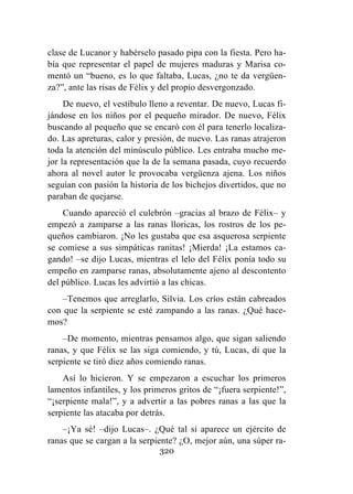320
clase de Lucanor y habérselo pasado pipa con la fiesta. Pero ha-
bía que representar el papel de mujeres maduras y Marisa co-
mentó un “bueno, es lo que faltaba, Lucas, ¿no te da vergüen-
za?”, ante las risas de Félix y del propio desvergonzado.
De nuevo, el vestíbulo lleno a reventar. De nuevo, Lucas fi-
jándose en los niños por el pequeño mirador. De nuevo, Félix
buscando al pequeño que se encaró con él para tenerlo localiza-
do. Las apreturas, calor y presión, de nuevo. Las ranas atrajeron
toda la atención del minúsculo público. Les entraba mucho me-
jor la representación que la de la semana pasada, cuyo recuerdo
ahora al novel autor le provocaba vergüenza ajena. Los niños
seguían con pasión la historia de los bichejos divertidos, que no
paraban de quejarse.
Cuando apareció el culebrón –gracias al brazo de Félix– y
empezó a zamparse a las ranas lloricas, los rostros de los pe-
queños cambiaron. ¡No les gustaba que esa asquerosa serpiente
se comiese a sus simpáticas ranitas! ¡Mierda! ¡La estamos ca-
gando! –se dijo Lucas, mientras el lelo del Félix ponía todo su
empeño en zamparse ranas, absolutamente ajeno al descontento
del público. Lucas les advirtió a las chicas.
–Tenemos que arreglarlo, Silvia. Los críos están cabreados
con que la serpiente se esté zampando a las ranas. ¿Qué hace-
mos?
–De momento, mientras pensamos algo, que sigan saliendo
ranas, y que Félix se las siga comiendo, y tú, Lucas, di que la
serpiente se tiró diez años comiendo ranas.
Así lo hicieron. Y se empezaron a escuchar los primeros
lamentos infantiles, y los primeros gritos de “¡fuera serpiente!”,
“¡serpiente mala!”, y a advertir a las pobres ranas a las que la
serpiente las atacaba por detrás.
–¡Ya sé! –dijo Lucas–. ¿Qué tal si aparece un ejército de
ranas que se cargan a la serpiente? ¿O, mejor aún, una súper ra-
 