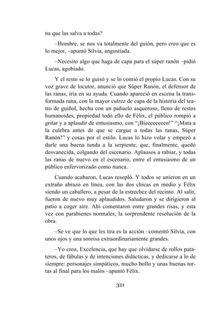 321
na que las salva a todas?
–Hombre, se nos va totalmente del guión, pero creo que es
lo mejor, –apuntó Silvia, angustiada.
–Necesito algo que haga de capa para el súper ranón –pidió
Lucas, agobiado.
Y el resto se lo guisó y se lo comió el propio Lucas. Con su
voz grave de locutor, anunció que Súper Ranón, el defensor de
las ranas, iría en su ayuda. Cuando apareció en escena la trans-
formada rana, con la mayor cutrez de capa de la historia del tea-
tro de guiñol, hecha con un pañuelo asqueroso, lleno de restos
humanoides, propiedad todo ello de Félix, el público rompió a
gritar y a aplaudir de entusiasmo, con “¡Bieeeeeeeen!” “¡Mata a
la culebra antes de que se cargue a todas las ranas, Súper
Ranón!” y cosas por el estilo. Lucas lo hizo volar y empezó a
darle una buena tunda a la serpiente, que, finalmente, quedó
desvanecida, colgando del escenario. Aplausos a rabiar, y todas
las ranas de nuevo en el escenario, entre el entusiasmo de un
público enfervorizado como nunca.
Cuando acabaron, Lucas resopló. Y todos se unieron en un
extraño abrazo en línea, con las dos chicas en medio y Félix
siendo un caballero, a pesar de la estrechez del recinto. Al salir,
fueron de nuevo muy aplaudidos. Saludaron y se dirigieron al
patio a coger aire. Ahí comentaron entre grandes risas, y esta
vez con parabienes normales, la sorprendente resolución de la
obra.
–Se ve que lo que les tira es la acción –comentó Silvia, con
unos ojos y una sonrisa extraordinariamente grandes.
–Yo creo, Excelencia, que hay que olvidarse de rollos pata-
teros, de fábulas y de intenciones didácticas, y dedicarse a lo de
siempre: personajes simpáticos, mucho bollo y unas buenas tor-
tas al final para los malos –apuntó Félix.
 