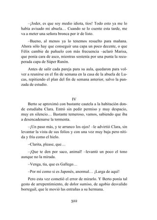 322
–¡Joder, es que soy medio idiota, tíos! Todo esto ya me lo
había avisado mi abuela… Cuando se lo cuente esta tarde, me
va a meter una señora bronca por ir de listo.
–Bueno, al menos ya lo tenemos resuelto para mañana.
Ahora sólo hay que conseguir una capa un poco decente, o que
Félix cambie de pañuelo con más frecuencia –aclaró Marisa,
que ponía cara de asco, mientras sostenía por una punta la recu-
perada capa de Súper Ranón.
Antes de salir cada pareja para su aula, quedaron para vol-
ver a reunirse en el fin de semana en la casa de la abuela de Lu-
cas, repitiendo el plan del fin de semana anterior, salvo la pan-
zada de estudio.
IV
Berto se aproximó con bastante cautela a la habitación don-
de estudiaba Clara. Entró sin pedir permiso y muy despacio,
muy en silencio… Bastante temeroso, vamos, sabiendo que iba
a desencadenarse la tormenta.
–¡Un paso más, y te arranco los ojos! –le advirtió Clara, sin
levantar la vista de sus folios y con una voz muy baja pero níti-
da y fría como el hielo.
–Clarita, please, que…
–¡Que te den por saco, animal! –levantó un poco el tono
aunque no la mirada.
–Venga, tía, que es Gallego…
–Por mí como si es Japonés, anormal… ¡Larga de aquí!
Pero esta vez cometió el error de mirarlo. Y Berto ponía tal
gesto de arrepentimiento, de dolor sumiso, de agobio desvalido
borreguil, que le movió las entrañas a su hermana.
 