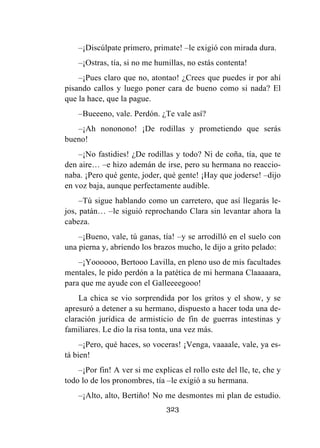 323
–¡Discúlpate primero, primate! –le exigió con mirada dura.
–¡Ostras, tía, si no me humillas, no estás contenta!
–¡Pues claro que no, atontao! ¿Crees que puedes ir por ahí
pisando callos y luego poner cara de bueno como si nada? El
que la hace, que la pague.
–Bueeeno, vale. Perdón. ¿Te vale así?
–¡Ah nononono! ¡De rodillas y prometiendo que serás
bueno!
–¡No fastidies! ¿De rodillas y todo? Ni de coña, tía, que te
den aire… –e hizo ademán de irse, pero su hermana no reaccio-
naba. ¡Pero qué gente, joder, qué gente! ¡Hay que joderse! –dijo
en voz baja, aunque perfectamente audible.
–Tú sigue hablando como un carretero, que así llegarás le-
jos, patán… –le siguió reprochando Clara sin levantar ahora la
cabeza.
–¡Bueno, vale, tú ganas, tía! –y se arrodilló en el suelo con
una pierna y, abriendo los brazos mucho, le dijo a grito pelado:
–¡Yoooooo, Bertooo Lavilla, en pleno uso de mis facultades
mentales, le pido perdón a la patética de mi hermana Claaaaara,
para que me ayude con el Galleeeegooo!
La chica se vio sorprendida por los gritos y el show, y se
apresuró a detener a su hermano, dispuesto a hacer toda una de-
claración jurídica de armisticio de fin de guerras intestinas y
familiares. Le dio la risa tonta, una vez más.
–¡Pero, qué haces, so voceras! ¡Venga, vaaaale, vale, ya es-
tá bien!
–¡Por fin! A ver si me explicas el rollo este del lle, te, che y
todo lo de los pronombres, tía –le exigió a su hermana.
–¡Alto, alto, Bertiño! No me desmontes mi plan de estudio.
 