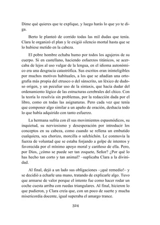 324
Dime qué quieres que te explique, y luego harás lo que yo te di-
ga.
Berto le planteó de corrido todas las mil dudas que tenía.
Clara le organizó el plan y le exigió silencio mortal hasta que se
lo hubiese metido en la cabeza.
El pobre hombre echaba humo por todos los agujeros de su
cuerpo. Si en castellano, haciendo esfuerzos titánicos, se acer-
caba de lejos al uso vulgar de la lengua, en el idioma autonómi-
co era una desgracia catastrófica. Sus escritos eran ininteligibles
por muchos motivos habituales, a los que se añadían una orto-
grafía más propia del etrusco o del sánscrito, un léxico de dudo-
so origen, y un peculiar uso de la sintaxis, que hacía dudar del
ordenamiento lógico de las estructuras cerebrales del chico. Con
la teoría lo resolvía sin problemas, por la redacción dada por el
libro, como en todas las asignaturas. Pero cada vez que tenía
que componer algo similar a un apaño de oración, deshacía todo
lo que había adquirido con tanto esfuerzo.
La hermana sufría con él sus movimientos espasmódicos, su
inquietud, su nerviosismo y desesperación por introducir los
conceptos en su cabeza, como cuando se rellena un embutido
cualquiera, sea chorizo, morcilla o salchichón. Le conmovía la
fuerza de voluntad que se estaba forjando a golpe de intentos y
favorecida por el mínimo apoyo moral y cariñoso de ella. Pero,
por Dios, ¿cómo se puede ser tan zoquete, Señor? ¿Por qué lo
has hecho tan corto y tan animal? –suplicaba Clara a la divini-
dad.
Al final, dejó a un lado sus obligaciones –¡qué remedio!– y
se decidió a echarle una mano, tratando de explicarle algo. Tuvo
que armarse de valor porque el intento fue como hacer rodar un
coche cuesta arriba con ruedas triangulares. Al final, hicieron lo
que pudieron, y Clara creía que, con un poco de suerte y mucha
misericordia docente, igual superaba el amargo trance.
 