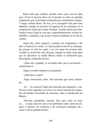 325
Berto tenía que cambiar muchas cosas, pero una de ellas
que a Clara le parecía clave era el atender en clase en aquellas
asignaturas que su hermano rechazaba por considerarse incapaz.
Y luego, trabajo diario. De eso, ya se encargaría ella, pero más
adelante, cuando no existiese la urgencia de los exámenes ni el
compromiso idiota del orador familiar. Cuando dieron por fina-
lizada la tarea, llegó la cena que, sorprendentemente, resultó en-
trañable y simpática, tras la pax romana celebrada en la sala de
estudio.
Aquel día, Clara empezó a estudiar sus asignaturas a las
diez y media de la noche. Lo dejó pasada la una de la madruga-
da, porque se caía de sueño y no era capaz de avanzar más.
Cuando se acostó fue muy discreta, aunque no tanto como para
que lo advirtiese su madre Blanca desde su habitación que,
preocupada, comprobó la hora.
–¡Dios mío, ayúdala! ¡A mi pobre niña, que es tan buena! –
suspiró para sí.
Ángel se medio despertó y le preguntó:
–¿Qué dices, mujer?
–Sigue durmiendo, anda. Aún pensarás que estoy rumian-
do…
–Sí… –le contestó Ángel más dormido que despierto, y tar-
dó unos ocho segundos en volver a la tierna serenata de ronqui-
dos de hombre necesitado de descanso, ante la satisfacción de
Blanca.
–Duerme, grandullón, duerme. Que para velar ya estoy
yo… –se dijo antes de caer en un profundo sueño, lleno de ale-
grías y temores, de confianza y de conciencia tranquila, tal y
como a ella le gustaba dormir.
 
