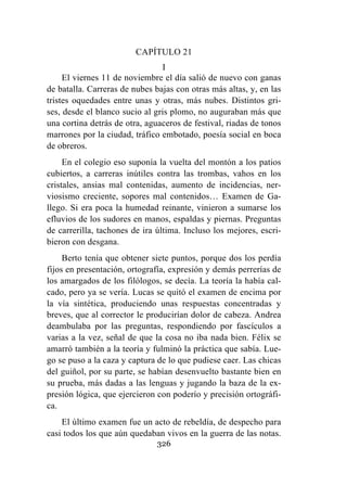 326
CAPÍTULO 21
I
El viernes 11 de noviembre el día salió de nuevo con ganas
de batalla. Carreras de nubes bajas con otras más altas, y, en las
tristes oquedades entre unas y otras, más nubes. Distintos gri-
ses, desde el blanco sucio al gris plomo, no auguraban más que
una cortina detrás de otra, aguaceros de festival, riadas de tonos
marrones por la ciudad, tráfico embotado, poesía social en boca
de obreros.
En el colegio eso suponía la vuelta del montón a los patios
cubiertos, a carreras inútiles contra las trombas, vahos en los
cristales, ansias mal contenidas, aumento de incidencias, ner-
viosismo creciente, sopores mal contenidos… Examen de Ga-
llego. Si era poca la humedad reinante, vinieron a sumarse los
efluvios de los sudores en manos, espaldas y piernas. Preguntas
de carrerilla, tachones de ira última. Incluso los mejores, escri-
bieron con desgana.
Berto tenía que obtener siete puntos, porque dos los perdía
fijos en presentación, ortografía, expresión y demás perrerías de
los amargados de los filólogos, se decía. La teoría la había cal-
cado, pero ya se vería. Lucas se quitó el examen de encima por
la vía sintética, produciendo unas respuestas concentradas y
breves, que al corrector le producirían dolor de cabeza. Andrea
deambulaba por las preguntas, respondiendo por fascículos a
varias a la vez, señal de que la cosa no iba nada bien. Félix se
amarró también a la teoría y fulminó la práctica que sabía. Lue-
go se puso a la caza y captura de lo que pudiese caer. Las chicas
del guiñol, por su parte, se habían desenvuelto bastante bien en
su prueba, más dadas a las lenguas y jugando la baza de la ex-
presión lógica, que ejercieron con poderío y precisión ortográfi-
ca.
El último examen fue un acto de rebeldía, de despecho para
casi todos los que aún quedaban vivos en la guerra de las notas.
 