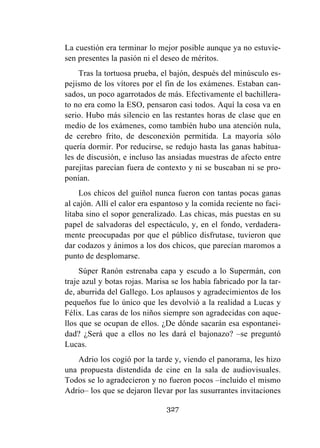 327
La cuestión era terminar lo mejor posible aunque ya no estuvie-
sen presentes la pasión ni el deseo de méritos.
Tras la tortuosa prueba, el bajón, después del minúsculo es-
pejismo de los vítores por el fin de los exámenes. Estaban can-
sados, un poco agarrotados de más. Efectivamente el bachillera-
to no era como la ESO, pensaron casi todos. Aquí la cosa va en
serio. Hubo más silencio en las restantes horas de clase que en
medio de los exámenes, como también hubo una atención nula,
de cerebro frito, de desconexión permitida. La mayoría sólo
quería dormir. Por reducirse, se redujo hasta las ganas habitua-
les de discusión, e incluso las ansiadas muestras de afecto entre
parejitas parecían fuera de contexto y ni se buscaban ni se pro-
ponían.
Los chicos del guiñol nunca fueron con tantas pocas ganas
al cajón. Allí el calor era espantoso y la comida reciente no faci-
litaba sino el sopor generalizado. Las chicas, más puestas en su
papel de salvadoras del espectáculo, y, en el fondo, verdadera-
mente preocupadas por que el público disfrutase, tuvieron que
dar codazos y ánimos a los dos chicos, que parecían maromos a
punto de desplomarse.
Súper Ranón estrenaba capa y escudo a lo Supermán, con
traje azul y botas rojas. Marisa se los había fabricado por la tar-
de, aburrida del Gallego. Los aplausos y agradecimientos de los
pequeños fue lo único que les devolvió a la realidad a Lucas y
Félix. Las caras de los niños siempre son agradecidas con aque-
llos que se ocupan de ellos. ¿De dónde sacarán esa espontanei-
dad? ¿Será que a ellos no les dará el bajonazo? –se preguntó
Lucas.
Adrio los cogió por la tarde y, viendo el panorama, les hizo
una propuesta distendida de cine en la sala de audiovisuales.
Todos se lo agradecieron y no fueron pocos –incluido el mismo
Adrio– los que se dejaron llevar por las susurrantes invitaciones
 