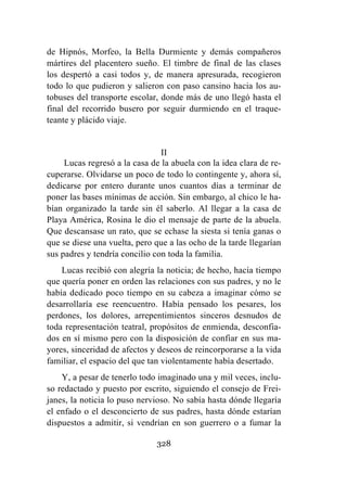 328
de Hipnós, Morfeo, la Bella Durmiente y demás compañeros
mártires del placentero sueño. El timbre de final de las clases
los despertó a casi todos y, de manera apresurada, recogieron
todo lo que pudieron y salieron con paso cansino hacia los au-
tobuses del transporte escolar, donde más de uno llegó hasta el
final del recorrido busero por seguir durmiendo en el traque-
teante y plácido viaje.
II
Lucas regresó a la casa de la abuela con la idea clara de re-
cuperarse. Olvidarse un poco de todo lo contingente y, ahora sí,
dedicarse por entero durante unos cuantos días a terminar de
poner las bases mínimas de acción. Sin embargo, al chico le ha-
bían organizado la tarde sin él saberlo. Al llegar a la casa de
Playa América, Rosina le dio el mensaje de parte de la abuela.
Que descansase un rato, que se echase la siesta si tenía ganas o
que se diese una vuelta, pero que a las ocho de la tarde llegarían
sus padres y tendría concilio con toda la familia.
Lucas recibió con alegría la noticia; de hecho, hacía tiempo
que quería poner en orden las relaciones con sus padres, y no le
había dedicado poco tiempo en su cabeza a imaginar cómo se
desarrollaría ese reencuentro. Había pensado los pesares, los
perdones, los dolores, arrepentimientos sinceros desnudos de
toda representación teatral, propósitos de enmienda, desconfia-
dos en sí mismo pero con la disposición de confiar en sus ma-
yores, sinceridad de afectos y deseos de reincorporarse a la vida
familiar, el espacio del que tan violentamente había desertado.
Y, a pesar de tenerlo todo imaginado una y mil veces, inclu-
so redactado y puesto por escrito, siguiendo el consejo de Frei-
janes, la noticia lo puso nervioso. No sabía hasta dónde llegaría
el enfado o el desconcierto de sus padres, hasta dónde estarían
dispuestos a admitir, si vendrían en son guerrero o a fumar la
 