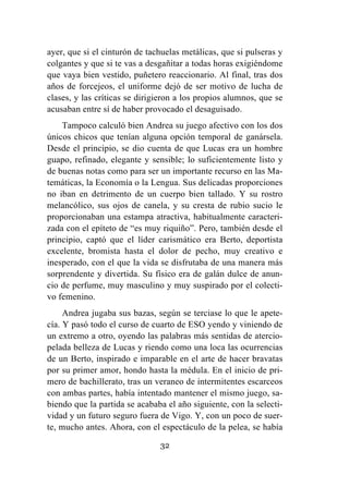 32
ayer, que si el cinturón de tachuelas metálicas, que si pulseras y
colgantes y que si te vas a desgañitar a todas horas exigiéndome
que vaya bien vestido, puñetero reaccionario. Al final, tras dos
años de forcejeos, el uniforme dejó de ser motivo de lucha de
clases, y las críticas se dirigieron a los propios alumnos, que se
acusaban entre sí de haber provocado el desaguisado.
Tampoco calculó bien Andrea su juego afectivo con los dos
únicos chicos que tenían alguna opción temporal de ganársela.
Desde el principio, se dio cuenta de que Lucas era un hombre
guapo, refinado, elegante y sensible; lo suficientemente listo y
de buenas notas como para ser un importante recurso en las Ma-
temáticas, la Economía o la Lengua. Sus delicadas proporciones
no iban en detrimento de un cuerpo bien tallado. Y su rostro
melancólico, sus ojos de canela, y su cresta de rubio sucio le
proporcionaban una estampa atractiva, habitualmente caracteri-
zada con el epíteto de “es muy riquiño”. Pero, también desde el
principio, captó que el líder carismático era Berto, deportista
excelente, bromista hasta el dolor de pecho, muy creativo e
inesperado, con el que la vida se disfrutaba de una manera más
sorprendente y divertida. Su físico era de galán dulce de anun-
cio de perfume, muy masculino y muy suspirado por el colecti-
vo femenino.
Andrea jugaba sus bazas, según se terciase lo que le apete-
cía. Y pasó todo el curso de cuarto de ESO yendo y viniendo de
un extremo a otro, oyendo las palabras más sentidas de atercio-
pelada belleza de Lucas y riendo como una loca las ocurrencias
de un Berto, inspirado e imparable en el arte de hacer bravatas
por su primer amor, hondo hasta la médula. En el inicio de pri-
mero de bachillerato, tras un veraneo de intermitentes escarceos
con ambas partes, había intentado mantener el mismo juego, sa-
biendo que la partida se acababa el año siguiente, con la selecti-
vidad y un futuro seguro fuera de Vigo. Y, con un poco de suer-
te, mucho antes. Ahora, con el espectáculo de la pelea, se había
 