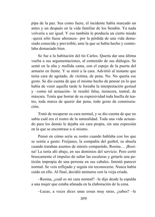 329
pipa de la paz. Sea como fuere, el incidente había marcado un
antes y un después en la vida familiar de los Sendón. Ya nada
volvería a ser igual. Y eso también le producía un cierto miedo
–quizá sólo fuese añoranza– por la pérdida de una vida dema-
siado conocida y previsible, ante la que se había hecho y contro-
laba demasiado bien.
Se fue a la habitación del tío Carlos. Quería dar una última
vuelta a sus argumentaciones, al contenido de sus diálogos. Se
sentó en la alta y mullida cama, con el espejo de la puerta del
armario en frente. Y se miró a la cara. Advirtió al instante que
tenía cara de agotado, de víctima, de pena. No. No quería ese
gesto. Se dio cuenta de que el mismo hecho de pensar en lo que
había de venir aquella tarde le forzaba la interpretación gestual
y –como tal actuación– le resultó falsa, insincera, teatral, de
máscara. Tenía que borrar de su expresividad toda huella de tea-
tro, toda marca de querer dar pena, todo gesto de conmisera-
ción.
Trató de recuperar su cara normal, y se dio cuenta de que no
sabía cuál era el rostro de la naturalidad. Toda una vida actuan-
do para los demás le dejaba sin cara propia, sin una expresión
en la que se encontrase a sí mismo.
Pensó en cómo sería su rostro cuando hablaba con los que
se sentía a gusto: Freijanes, la compañía del guiñol, su abuela
cuando trataban asuntos de interés compartido, Rosina… ¡Rosi-
na! La tenía ahí abajo, en sus dominios del servicio. Pero cortó
bruscamente el impulso de saltar las escaleras y gritarle una pe-
tición impropia de una persona en sus cabales. Intentó parecer
normal. Se veía reflejado y seguía sin reconocerse. Nunca había
caído en ello. Al final, decidió animarse con la vieja criada.
–Rosina, ¿cuál es mi cara normal? –le dijo desde la espalda
a una mujer que estaba afanada en la elaboración de la cena.
–Lucas, a veces dices unas cosas muy raras, ¿sabes? –le
 